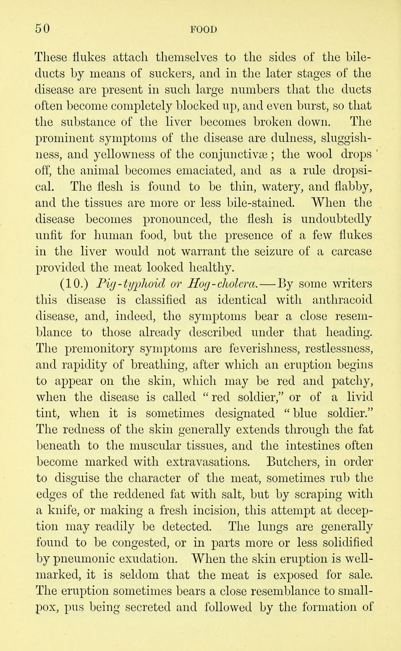 These flukes attach themselves to the sides of the bile- ducts by means of suckers, and in the later stages of the disease are present in such large numbers that the ducts often become completely blocked up, and even burst, so that the substance of the liver becomes broken down. The prominent symptoms of the disease are dulness, sluggish- ness, and yellowness of the conjunctivae; the wool drops off, the animal becomes emaciated, and as a rule dropsi- cal. The flesh is found to be thin, watery, and flabby, and the tissues are more or less bile-stained. When the disease becomes pronounced, the flesh is undoubtedly unfit for human food, but the presence of a few flukes in the liver would not warrant the seizure of a carcase provided the meat looked healthy. (10.) Pig-ty])]ioid or Hog - cJiolcTct.—By some writers this disease is classified as identical with anthracoid disease, and, indeed, the symptoms bear a close resem- blance to those already described under that heading. The premonitory symptoms are feverishness, restlessness, and rapidity of breathing, after which an eruption begins to appear on the skin, which may be red and patchy, when the disease is called  red soldier, or of a livid tint, when it is sometimes designated blue soldier. The redness of the skin generally extends through the fat beneath to the muscular tissues, and the intestines often become marked with extravasations. Butchers, in order to disguise the character of the meat, sometimes rub the edges of the reddened fat with salt, but by scraping with a knife, or making a fresh incision, this attempt at decep- tion may readily be detected. The lungs are generally found to be congested, or in parts more or less solidified by pneumonic exudation. When the skin eruption is well- marked, it is seldom that the meat is exposed for sale. The eruption sometimes bears a close resemblance to small- pox, pus being secreted and followed by the formation of