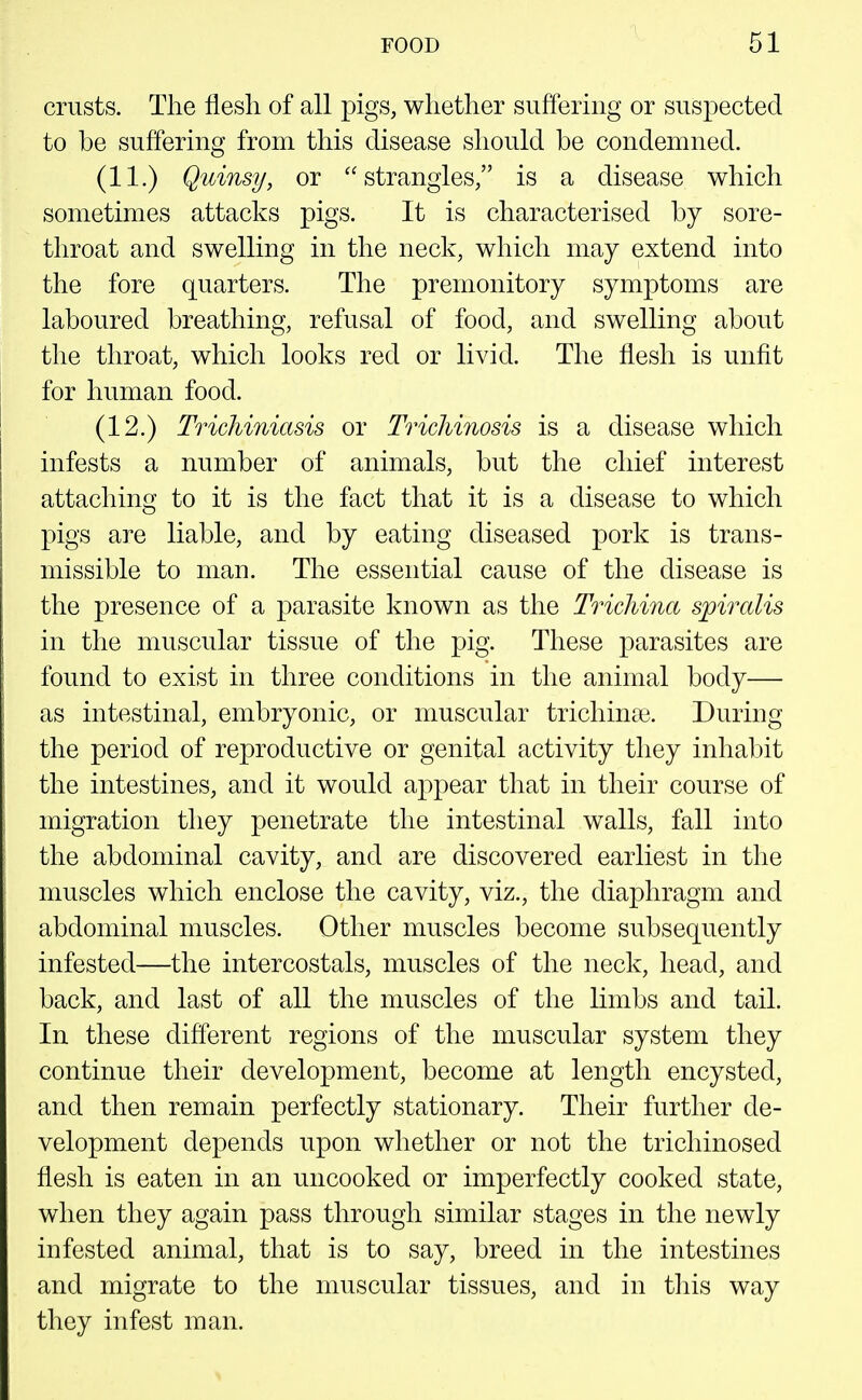 crusts. The flesh of all pigs, whether suffering or suspected to be suffering from this disease should be condemned. (11.) Quinsy, or strangles, is a disease which sometimes attacks pigs. It is characterised by sore- throat and swelling in the neck, which may extend into the fore quarters. The premonitory symptoms are laboured breathing, refusal of food, and swelling about the throat, which looks red or livid. The flesh is unfit for human food. (12.) Trichiniasis or Trichinosis is a disease which infests a number of animals, but the chief interest attaching to it is the fact that it is a disease to which pigs are liable, and by eating diseased pork is trans- missible to man. The essential cause of the disease is the presence of a parasite known as the Trichina spiralis in the muscular tissue of the pig. These parasites are found to exist in three conditions in the animal body— as intestinal, embryonic, or muscular trichinae. During the period of reproductive or genital activity they inhabit the intestines, and it would appear that in their course of migration they penetrate the intestinal walls, fall into the abdominal cavity, and are discovered earliest in the muscles which enclose the cavity, viz., the diaphragm and abdominal muscles. Other muscles become subsequently infested—the intercostals, muscles of the neck, head, and back, and last of all the muscles of the limbs and tail. In these different regions of the muscular system they continue their development, become at length encysted, and then remain perfectly stationary. Their further de- velopment depends upon whether or not the trichinosed flesh is eaten in an uncooked or imperfectly cooked state, when they again pass through similar stages in the newly infested animal, that is to say, breed in the intestines and migrate to the muscular tissues, and in tliis way they infest man.