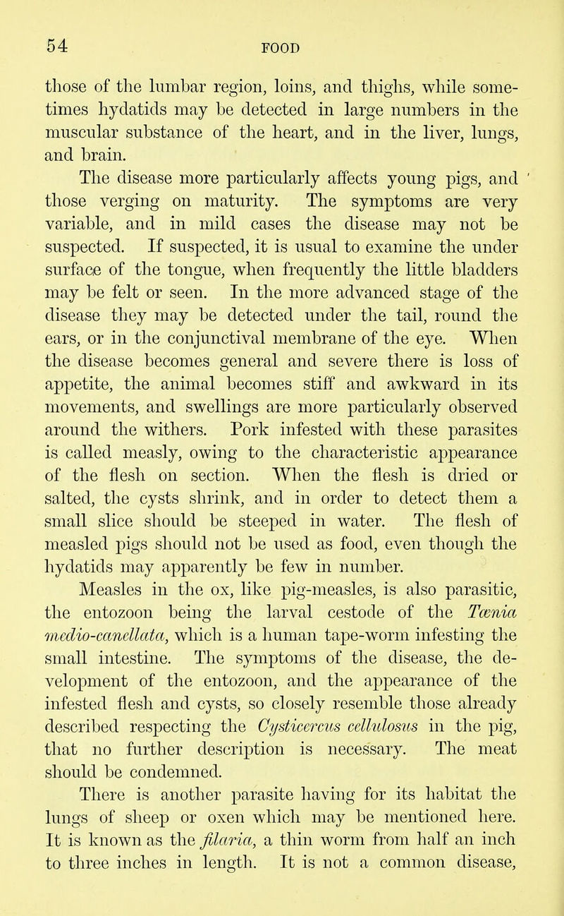 those of the himbar region, loins, and thighs, while some- times hydatids may be detected in large numbers in the muscular substance of the heart, and in the liver, lungs, and brain. The disease more particularly affects young pigs, and ' those verging on maturity. The symptoms are very variable, and in mild cases the disease may not be suspected. If suspected, it is usual to examine the under surface of the tongue, when frequently the little bladders may be felt or seen. In the more advanced stage of the disease they may be detected under the tail, round the ears, or in the conjunctival membrane of the eye. When the disease becomes general and severe there is loss of appetite, the animal becomes stiff and awkward in its movements, and swellings are more particularly observed around the withers. Pork infested with these parasites is called measly, owing to the characteristic appearance of the flesh on section. When the flesh is dried or salted, the cysts shrink, and in order to detect them a small slice should be steeped in water. The flesh of measled pigs should not be used as food, even though the hydatids may apparently be few in number. Measles in the ox, like pig-measles, is also parasitic, the entozoon being the larval cestode of the Tcenia medio-canellata, which is a human tape-worm infesting the small intestine. The symptoms of the disease, the de- velopment of the entozoon, and the appearance of the infested flesh and cysts, so closely resemble those already described respecting the Cysticercus ccllulosus in the pig, that no further description is necessary. The meat should be condemned. There is another parasite having for its habitat the lungs of sheep or oxen which may be mentioned here. It is known as the filaria, a thin worm from half an inch to three inches in length. It is not a common disease,