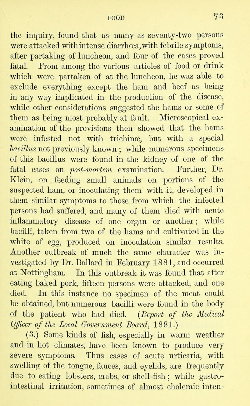 the inquiry, found that as many as seventy-two persons were attacked with intense diarrhoea, with febrile symptoms, after partaking of luncheon, and four of the cases proved fatal. From among the various articles of food or drink which were partaken of at the luncheon, he was able to exclude everything except the ham and beef as being in any way implicated in the production of the disease, while other considerations suggested the hams or some of them as being most probably at fa.ult. Microscopical ex- amination of the provisions then showed that the hams were infested not with trichinae, but with a special hacillus not previously known ; while numerous specimens of this bacillus were found in the kidney of one of the fatal cases on post-mortem examination. Further, Dr. Klein, on feeding small animals on portions of the suspected ham, or inoculating them with it, developed in them similar symptoms to those from which the infected persons had suffered, and many of them died with acute inflammatory disease of one organ or another; while bacilli, taken from two of the hams and cultivated in the white of egg, produced on inoculation similar results. Another outbreak of much the same character was in- vestigated by Dr. Ballard in February 1881, and occurred at Nottingham. In this outbreak it was found that after eating baked pork, fifteen persons were attacked, and one died. In this instance no specimen of the meat could be obtained, but numerous bacilli were found in the body of the patient who had died. (Beport of the Medical Offieer of the Local Government Board, 1881.) (3.) Some kinds of fish, especially in warm weather and in hot climates, have been known to produce very severe symptoms. Thus cases of acute urticaria, with swelling of the tongue, fauces, and eyelids, are frequently due to eating lobsters, crabs, or shell-fish; while gastro- intestinal irritation, sometimes of almost choleraic inten-