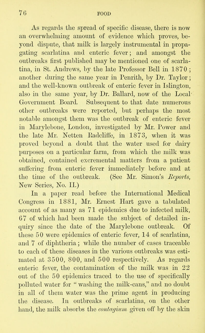 As regards the spread of specific disease, there is now an overwhebning amount of evidence which proves, be- yond dispute, that mibi is largely instrumental in propa- gating scarlatina and enteric fever; and amongst the outbreaks first published may be mentioned one of scarla- tina, in St. Andrews, by the late Professor Bell in 1870; another during the same year in Penrith, by Dr. Taylor; and the well-known outbreak of enteric fever in Islington, also in the same year, by Dr. Ballard, now of the Local' Government Board. Subsequent to that date numerous other outbreaks were reported, but perhaps the most notable amongst them was the outbreak of enteric fever in Marylebone, London, investigated by Mr. Power and the late Mr. Netten Eadcliffe, in 1873, when it was proved beyond a doubt that the water used for dairy purposes on a particular farm, from which the milk was obtained, contained excremental matters from a patient suffering from enteric fever immediately before and at the time of the outbreak. (See Mr. Simon's Reports, New Series, No. II.) In a paper read before the International Medical Congress in 1881, Mr. Ernest Hart gave a tabulated account of as many as 71 epidemics due to infected milk, 6 7 of which had been made the subject of detailed in- quiry since the date of the Marylebone outbreak. Of these 50 were epidemics of enteric fever, 14 of scarlatina, and 7 of diphtheria ; while the number of cases traceable to each of these diseases in the various outbreaks was esti- mated at 3500, 800, and 500 respectively. As regards enteric fever, the contamination of the milk was in 22 out of the 50 epidemics traced to the use of specifically polluted water for  washing the milk-cans, and no doubt in all of them water was the prime agent in producing the disease. In outbreaks of scarlatina, on the other hand, the milk absorbs the contagium given off by the skin