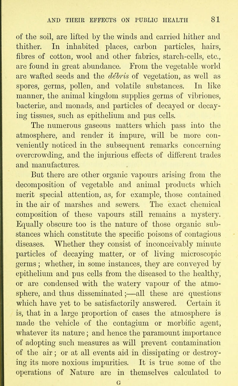 of the soil, are lifted by the winds and carried hither and thither. In inhabited places, carbon particles, hairs, fibres of cotton, wool and other fabrics, starch-cells, etc., are found in great abundance. From the vegetable world are wafted seeds and the dehris of vegetation, as well as spores, germs, pollen, and volatile substances. In like manner, the animal kingdom supplies germs of vibriones, bacterise, and monads, and particles of decayed or decay- ing tissues, such as epithelium and pus cells. The numerous gaseous matters which pass into the atmosphere, and render it impure, will be more con- veniently noticed in the subsequent remarks concerning overcrowding, and the injurious effects of different trades and manufactures. But there are other organic vapours arising from the decomposition of vegetable and animal products which merit special attention, as, for example, those contained in the air of marshes and sewers. The exact chemical composition of these vapours still remains a mystery. Equally obscure too is the nature of those organic sub- stances which constitute the specific poisons of contagious diseases. Whether they consist of inconceivably minute particles of decaying matter, or of living microscopic germs; whether, in some instances, they are conveyed by epithelium and pus cells from the diseased to the healthy, or are condensed with the watery vapour of the atmo- sphere, and thus disseminated;—all these are questions which have yet to be satisfactorily answered. Certain it is, that in a large proportion of cases the atmosphere is made the vehicle of the contagium or morbific agent, whatever its nature; and hence the paramount importance of adopting such measures as will prevent contamination of the air; or at all events aid in dissipating or destroy- ing its more noxious impurities. It is true some of the operations of ISTature are in themselves calculated to G