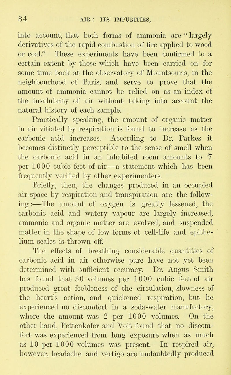 into account, that both forms of ammonia are largely derivatives of the rapid combustion of fire applied to wood or coal. These experiments have been confirmed to a certain extent by those which have been carried on for some time back at the observatory of Mountsouris, in the neighbourhood of Paris, and serve to prove that the amount of ammonia cannot be relied on as an index of the insalubrity of air without taking into account the natural liistory of each sample. Practically speaking, the amount of organic matter in air vitiated by respiration is found to increase as the carbonic acid increases. According to Dr. Parkes it becomes distinctly perceptible to the sense of smell when the carbonic acid in an inhabited room amounts to 7 per 1000 cubic feet of air—a statement which has been frequently verified by other experimenters. Briefly, then, the changes produced in an occupied air-space by respiration and transpiration are the follow- ing :—The amount of oxygen is greatly lessened, the carbonic acid and watery vapour are largely increased, ammonia and organic matter are evolved, and suspended matter in the shape of low forms of cell-life and epithe- lium scales is thrown off. The effects of breathing considerable quantities of carbonic acid in air otherwise pure have not yet been determined with sufficient accuracy. Dr. Angus Smith has found that 30 volumes per 1000 cubic feet of air produced great feebleness of the circulation, slowness of the heart's action, and quickened respiration, but he experienced no discomfort in a soda-water manufactory, where the amount was 2 per 1000 volumes. On the other hand, Pettenkofer and Voit found that no discom- fort was experienced from long exposure when as much as 10 per 1000 volumes was present. In respired air, however, headache and vertigo are undoubtedly jDroduced