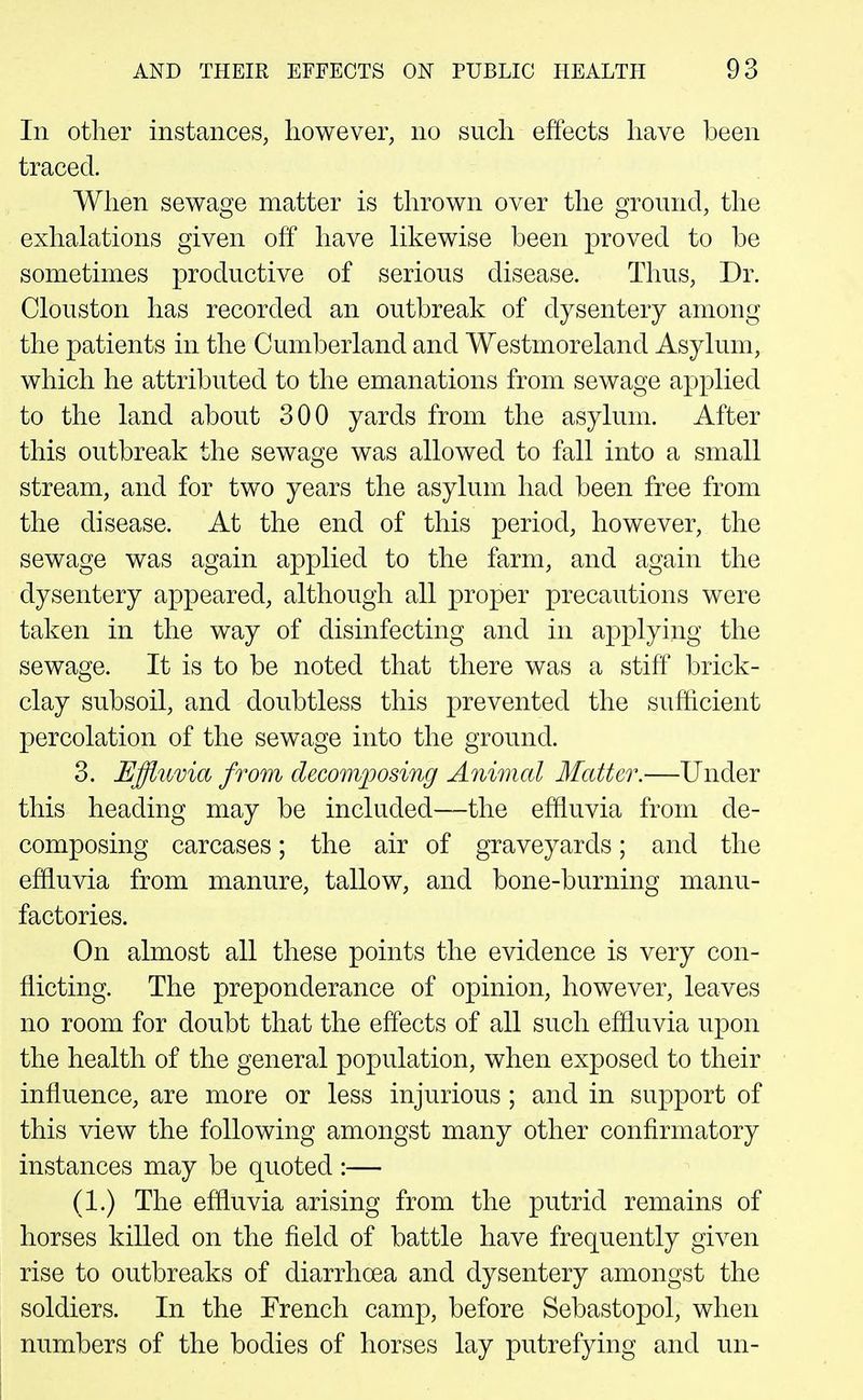 In other instances, however, no such effects have been traced. When sewage matter is thrown over the ground, the exhalations given off have likewise been proved to be sometimes productive of serious disease. Thus, Dr. Clouston has recorded an outbreak of dysentery among the patients in the Cumberland and Westmoreland Asylum, which he attributed to the emanations from sewage applied to the land about 300 yards from the asylum. After this outbreak the sewage was allowed to fall into a small stream, and for two years the asylum had been free from the disease. At the end of this period, however, the sewage was again applied to the farm, and again the dysentery appeared, although all proper precautions were taken in the way of disinfecting and in applying the sewage. It is to be noted that there was a stiff brick- clay subsoil, and doubtless this prevented the sufficient percolation of the sewage into the ground. 3. Effluvia from decomposing Animal Matter.—Under this heading may be included—the effluvia from de- composing carcases; the air of graveyards; and the effluvia from manure, tallow, and bone-burning manu- factories. On almost all these points the evidence is very con- flicting. The preponderance of opinion, however, leaves no room for doubt that the effects of all such effluvia upon the health of the general population, when exposed to their influence, are more or less injurious ; and in support of this view the following amongst many other confirmatory instances may be quoted :— (1.) The effluvia arising from the putrid remains of horses killed on the field of battle have frequently given rise to outbreaks of diarrhoea and dysentery amongst the soldiers. In the French camp, before Sebastopol, when numbers of the bodies of horses lay putrefying and un- 1