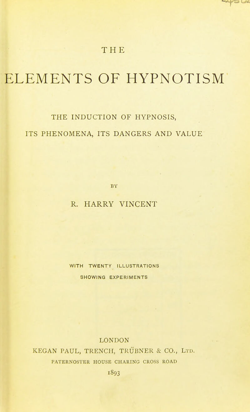 THE ELEMENTS OF HYPNOTISM THE INDUCTION OF HYPNOSIS, ITS PHENOMENA, ITS DANGERS AND VALUE BY R. HARRY VINCENT WITH TWENTY ILLUSTRATIONS SHOWING EXPERIMENTS LONDON KEGAN PAUL, TRENCH, TRUBNER & CO., Ltd. PATERNOSTER HOUSE CHARING CROSS ROAD 1893