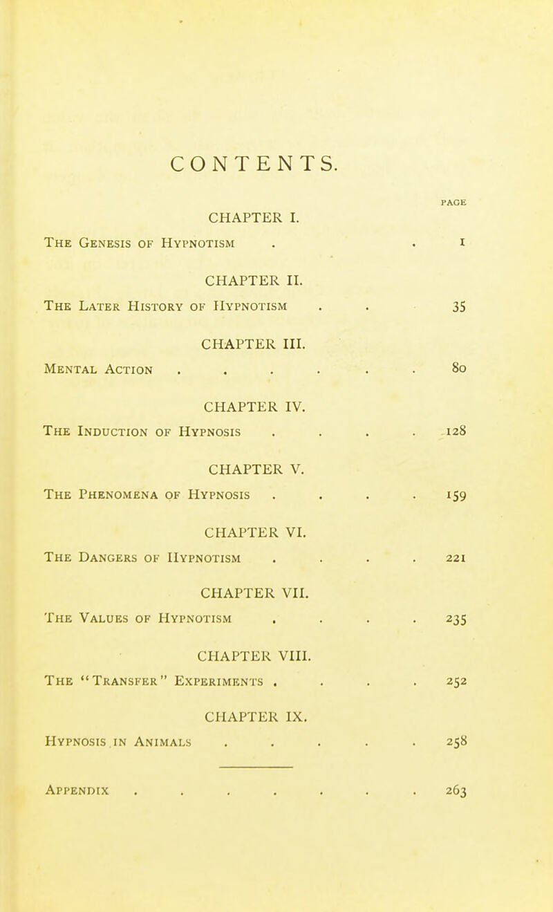 CONTENTS. PACE CHAPTER I. The Genesis of Hypnotism . . i CHAPTER II. The Later History of Hypnotism -. 35 CHAPTER III. Mental Action .... . . 80 CHAPTER IV. The Induction of Hypnosis . . . .128 CHAPTER V. The Phenomena of Hypnosis . . . .159 CHAPTER VI. The Dangers of Hypnotism . . . .221 CHAPTER VII. The Values of Hypnotism .... 235 CHAPTER VIII. The Transfer Experiments .... 252 CHAPTER IX. Hypnosis IN Animals ..... 258 Appendix ....... 263