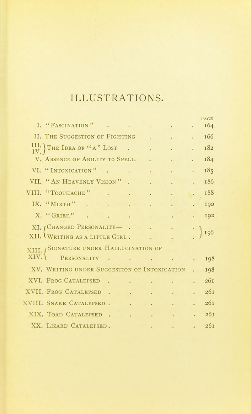 ILLUSTRATIONS. PAGE I. Fascination ..... 164 II. The Suggestion of Fighting . . . 166 ^^y-|the Idea OF  a Lost . . . .182 V. Absence of Ability to Spell . . . 184 VI.  Intoxication  . . . . .185 VII,  An Heavenly Vision  . . . .186 VIII. Toothache . . . . .188 IX. Mirth ...... 190 X. Grief ...... 192 XI. f Changed Personality— . . . . -» XII.\writing AS A little Girl . . . . j'^^ XIII (Signature under Hallucination of XIV. \ Personality ..... 198 XV. Writing under Suggestion of Intoxication . 198 XVI, Frog Catalepsed , . , . .261 XVII. Frog Catalepsed ..... 261 XVIII, Snake Catalepsed . , , , . 261 XIX, Toad Catalepsed . . . . .261 XX, Lizard Catalepsed . ... 261