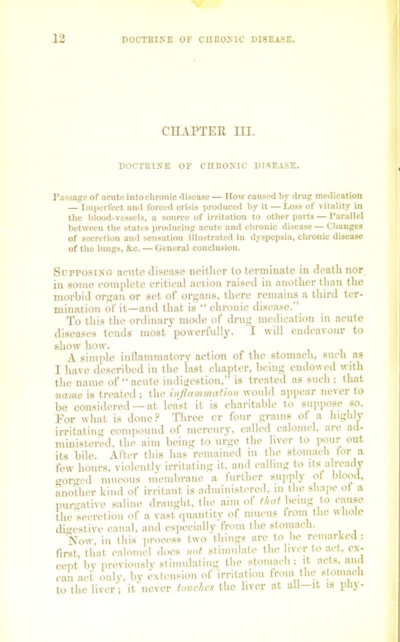 CHAPTEE III. DOCTRINE OE CHEOXIC DISEASE. Passage of acute into chronic disease — How caused by drug metlicatiou — Imperfect and forced cri.^^is produced hy it—-Loss of vitality in tlie blood-vessels, a source of irritation to other parts — I'arallel between the states producing acute and chronic disease— Changes of secretion and sensation illustrated in dyspepsia, chronic disease of the lungs, &c. — General conclusion. SuprosiNG afttte disease neitlier to terminate in deatli nor in some complete critical action raised in anotlier than tlie morbid organ or set of organs, there remains a tliird ter- mination of it—and that is  chronic disease. To this tlie ordinary mode of drug medication in acute diseases tends most ijowerfidiy. I will endeavour to show how. A simple inflammatory action of the stomach, such as I have described in the last chapter, being endowed with the name of  acute indigestion, is treated as such ; that name is treated ; the injlammaiion wotdd appear never to be considered —at least it is charitable to suppose so. For what is done? Tlu-ee or four grams of a highly irritating compouud of mercury, called calomel, are ad- ministered, the aim being to urge the liver to pour out its bile. After this has remained in the stomach for a few hours, violently irritating it, and calling to Us already gorged mucous mendjrane a further supply ot blood, another kind of irritant is administered, ui the shape ot a purgative saline draught, the aim of ihat being to cause the'secretion of a vast quantity of miu-us from the wkole digestive canal, and especially from the stomach. Now in this process two things are to be reniariced : first that calomel does vot stimulate the liver lo act. ex- cept by previously slimulaling the stomach; it ads, and can act only, by extension of irritation from the stomach to the liver; itnever louchcs the liver at all—it is phy-
