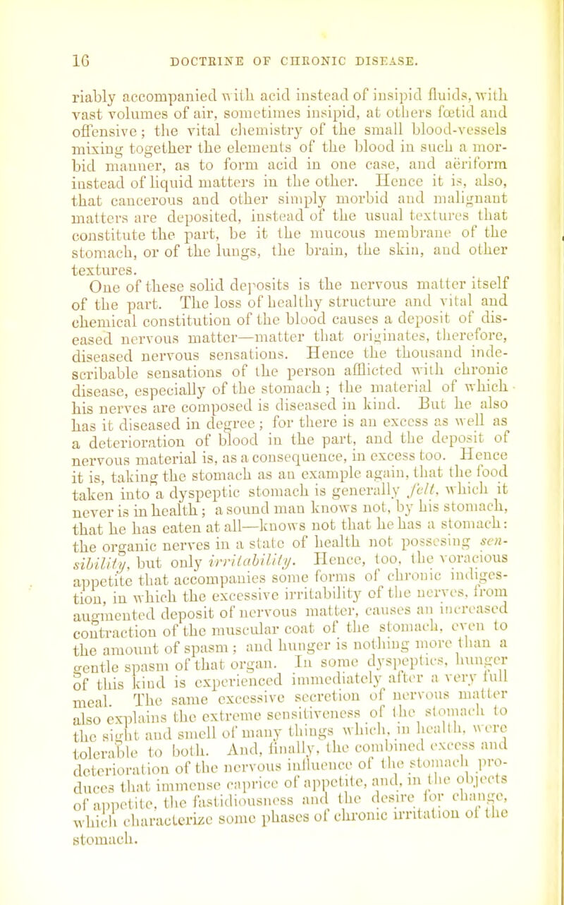 riably accompanied t\ ilia acid instead of insipid fluids, with vast volumes of air, sometimes insipid, at others fcetid and oflensive ; the vital chemistry of the small blood-vessels mixing together the elements of the blood iu such a mor- bid manner, as to form acid in one case, and aeriform instead of Uquid matters iu the other. Hence it is, also, that cancerous and other simply morbid and malignant matters are deposited, instead of the usual textures that constitute the part, be it the mucous membrane of the stomach, or of the lungs, the brain, the skin, and other textures. One of these solid de]^osits is the nervous matter itself of the part. The loss of healthy structure and vital and chemical constitution of the blood causes a deposit of dis- eased nervous matter—matter that originates, therefore, diseased nervous sensations. Hence the thousand inde- scribable sensations of the person afllicted with chronic disease, especially of the stomach ; the material of which ■ his nerves are composed is diseased in kind. But he also has it diseased in degree; for there is an excess as well as a deterioration of blood in the part, and the deposit of nervous material is, as a consequence, in excess too. Hence it is, taking the stomach as an example again, that the food taken into' a dyspeptic stomach is generally fvlt, which it never is in health ; a sound man knows not, by his stomach, that he has eaten at all—knovrs not that he has a stomach: the oro-anic nerves iu a state of health not posscsing sen- sihiliiy. but only irriiahility. Hence, too, the voracious appetite that accompanies some forms of chronic indiges- tion, in which the excessive irritability of the nerves, from augmented deposit of nervous matter, causes an increased contraction of the muscidar coat of the stomach, even to the amount of spasm ; and hunger is nothing more than a crentle spasm of that organ. In some dyspeptics, hunger Sf this kind is experienced immediately after a very lull meal The same excessive secretion of nervous nuitter also explains the extreme sensitiveness of the stomach to the silit and suiell of many things which, m hcallh, were tolerable to both. And, iinally, the combined excess and deterioration of the nervous inlluence of the stomach pro- duces that immense caprice of appetnte, and, m the objects of appetite, the fastidiousness and the de.sire lor change, which characterize some phases ol chronic irritation ol the stomach.