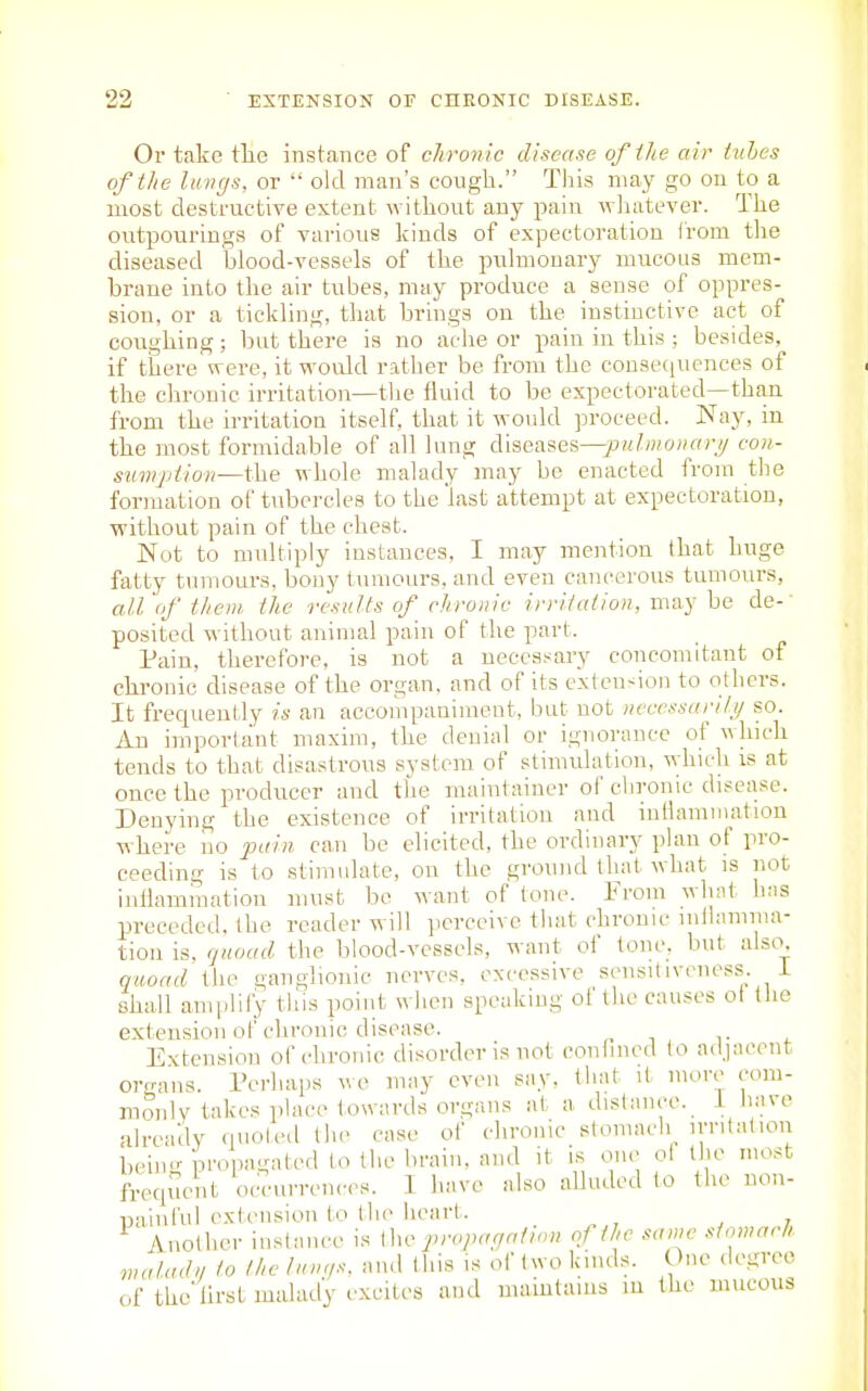 Or take tlie instance of chronic disease ofihe air tubes of the luvgs, or  old man's cough. This may go on to a most destructive extent without any pain whatever. The outpourings of various kinds of expectoration from the diseased blood-vessels of the pulmonary mucons mem- brane into the air tubes, may produce a sense of oppres- sion, or a tickling, that brings on the instinctive act of cougliing ; Init there is no ache or pain in this ; besides, if there were, it would rather be from the cousecpiences of the chronic irritation—the fluid to be expectorated—than from the irritation itself, that it would proceed. Nay, in tbe most formidable of all lung diseases—jOM^mo^ffj;// coii- smnjdion—the whole malady may be enacted from the formation of tubercles to the 'last attempt at expectoration, without pain of the chest. Not to multiply instances, I may mention that huge fatty tumour's, bony tumours, and even cancerous tumours, all of them the results of_ chronic irritation, may be de- posited without animal pain of the part. Pain, therefore, is not a necessary concomitant of chronic disease of the organ, and of its exten-ion to others. It frecpieutly is an accoiiipaaimeut, but not uecessariti/ so. An important maxim, the denial or ignorance of whicli tends to that disastrous system of stimidatlon, vihich is at once the producer and the maintainer of chronic disease. Denying the existence of irritation and inilamniation where no pain ca,n be elicited, the ordinary plan of pro- ceeding is to .stimulate, on the ground that what is not inilammation must be want of tone. From wliat has preceded, the reader will ])erceive that chronic inilamma- tion is, quoad the blood-vessels, want of tone, but also, qaoad liie ganglionic nerve.s. excessive sensitiveness, i shall amplify this point when speaking of the causes ot the extension of chronic disease. _ i- ^ Extension of chronic disorder is not conhned to adjacent organs. Pei'haps wo may even say, that it more com- monly takes place towards organs at a distance, i liave already quoted the case of chronic stomach irritation beimr propagated to the brain, and it is one ol the most frequent occurren<-cs. I have also alluded to the non- painful extension to the heart. Anolher instance is Ww propaciatinn oj the same stomarh waladn to the luvr/s, and this is of (wo kinds. One degree of thellrst malady excites and maiutaius m the mucous