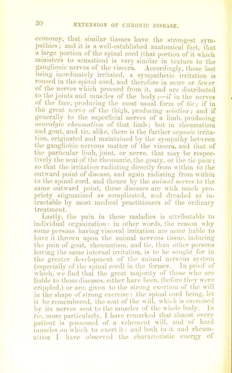 economy, tliat similar tissues have tlie strongest sym- pathies ; and it is a well-established anatomical'''faet, that a large portion of the spinal cord (that portion of it which ministers to sensation) is very similar in texture to the ganglionic nerres of the viscera. Accordingly, these last being iiiordiuately irritated, a sympathetic 'irritation is roused in the spinal cord, and tlierefore in more or fewer of the nerves which proceed from it, and are distributed to the joints and rausc-les of the body;—if in the nerves of tlie face, producing the most usual form of tic; if in the great nerve of the thigh, producing sciatica; and if generally to the superficial nerves of a limb, producing neiiralcjic rhetunalisin of that limb; but in rheumatism and gout, and tic, alike, there is the further organic irrita- tion, originated and maintained by the sympathy between the ganglionic nervous matter of the viscera, and that of the particular limb, joint, or nerve, that may be respec- tively the seat of the rheumatic, the gouty, or the tic pain-; so that the irritation radiating directly from within to the outward point of disease, and again radiating from within to the spinal cord, and thence by the animal nerves to the same outward point, these diseases arc with much pro- priety stigmatized as complicated, aiul dreaded as in- tractable by most medical practitioners of the ordinary treatment. Lastly, the pain in these maladies is attributalile to individual organization : in other words, the reason why some persons having visceral irritation are more hable to have it thrown upon the animal nervous tissue, inducing the pain of gout, rheumatism, and tic, than other persons having the same internal irritation, is to be sought for in the greater development of the animal nervous system (especially of the spinal cord) in the former. In proof of which, we find that the great majority of (hose who are liable to those diseases, either have been, (before they were cri])pled,) or are. given to the strong exertion of the will in the sha]H' of strong exercise : the spinal cord being, let it be remendjered, tlui seat of tlu^ will, which is exercised by its nerves sent to the muscles of the whole body. Jn iif. more ])articularly, I have renuirked that almost every patient is possessed of a vehement will, and of hard muscles on which to exert it: and both in it and rheum- atism I have oliserved the chnraeleristie energy of