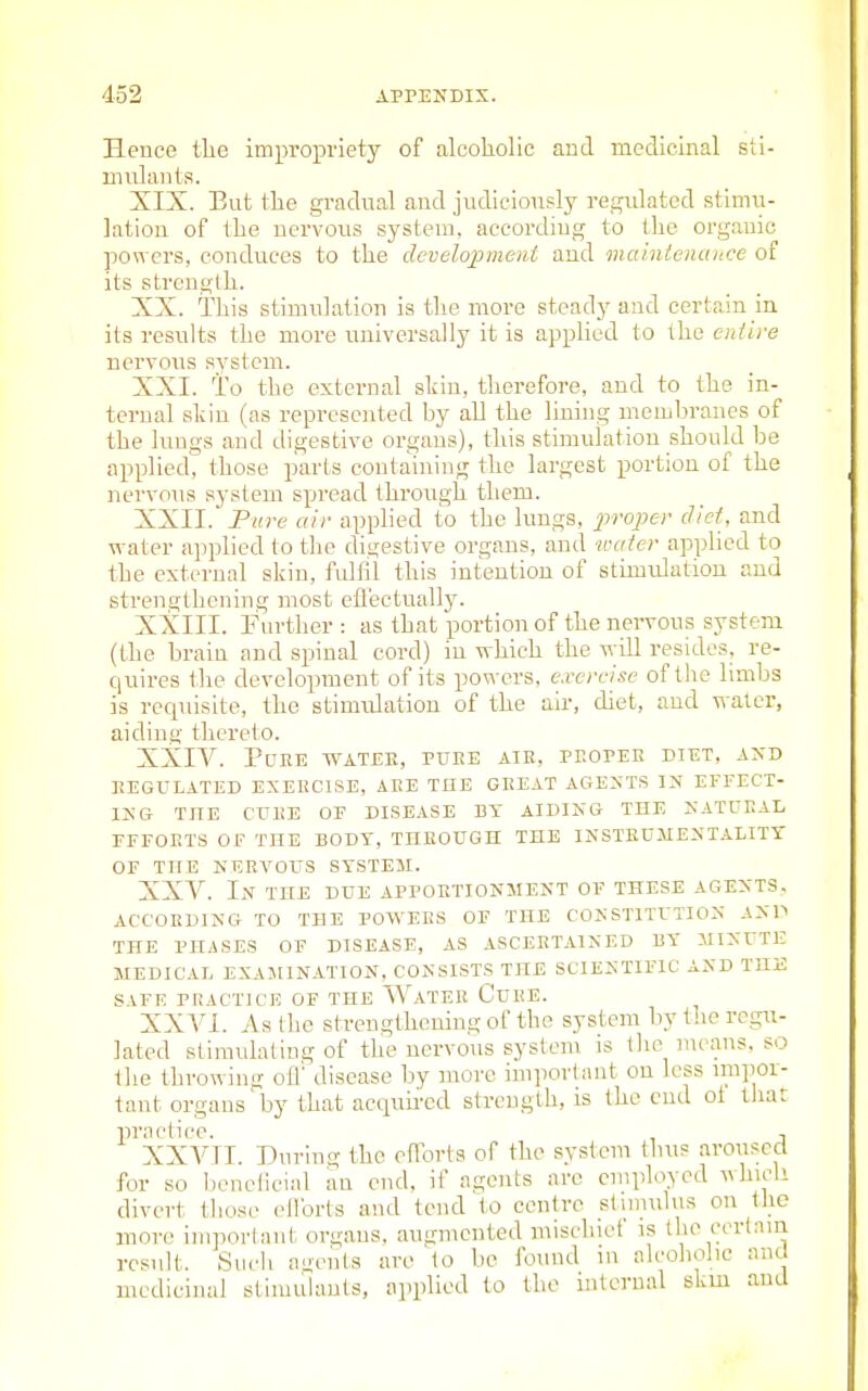 Hence the impropriety of alcoholic and medicinal sti- mulants. XIX. But the gradual and judiciously regulated stimu- lation of the nervous system, according to the organic powers, conduces to the development and mainlenance of its strength. XX. This stimulation is the more steady and certain in its results the more universally it is applied to the eniive nervous system. XXI. To the external shin, therefore, and to the in- ternal shin (as represented by all the lining membranes of the lungs and digestive organs), this stimulation should be applied^ those parts containing the largest portion of the nervous system spread through them. XXII. Pure air applied to the lungs, 2»'o]^e>' diet, and water applied to the digestive organs, and neater applied to the external skin, fulfil this intention of stimulation and strengthening most efl'ectually. XXIII. Fnrther : as that portion of the nervous system (the brain and spinal cord) in which the will resides, re- quires the development of its powers, exercise of the limbs is rccpusite, the stimulation of the air, diet, and water, aiding therelo. XXIV. Puke watee, puke aik, pkopee diet, axd KEGUEATED EXEECISE, AKE THE GKEAT AGESTS IN EFFECT- ING THE CUKE OE DISEASE BY AIDING THE NATUEAL EFFOETS OF THE BODY, TnEOUGH THE INSTEUAIENTALITT OF THE NEEVOUS SYSTEM. XXV. In THE DUE APPOETIONMENT OF THESE AGENTS. ACCOEDING TO THE POW^EES OF THE CONSTITUTION ANP THE PHASES OF DISEASE, AS ASCEETAINED BY MINUTE MEDICAL EXAMINATION, CONSISTS THE SCIENTIFIC AND THE SAFE PRACTICE OF THE WaTEE CdEE. XXVI. As the strengthening of the system by the regu- lated slimulaling of the nervous system is llie means, so ilie throwing of!' disease by more importimt on less impor- tant organs by that acquii'cd strength, is the end ot that practice. , XXVTI. During the efforts of the system thus aroused for so beneficial an end, if agents arc employed A\hicli divert those ellbrts and tend to centre slmiulus on the more inqioi'lant organs, augmented mischief is the cerlam result. Such agents are lo be found in alcoholic and medicinal sliiuulanls, applied lo the internal skm and
