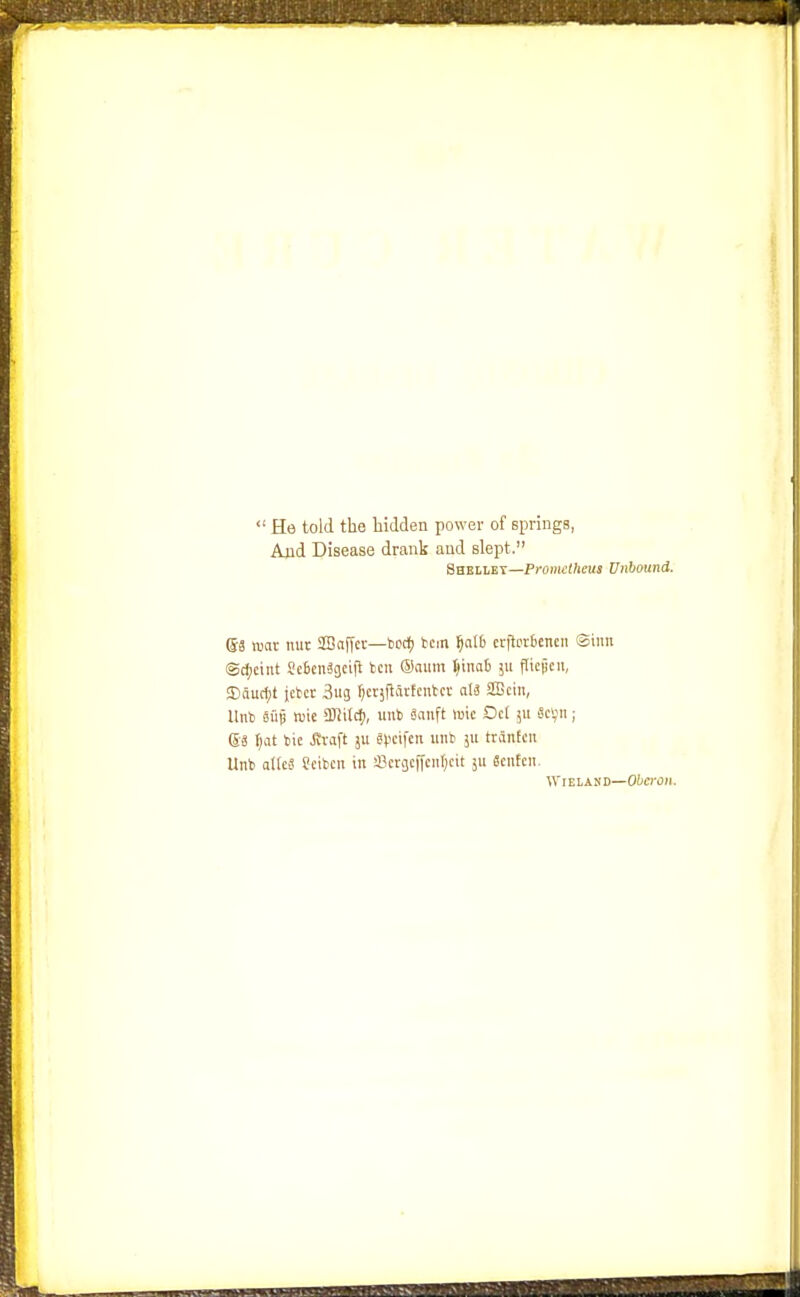  He told the hidden power of springs, Ajid Disease drank and slept. Shellet—Prometheus Unbound. ©3 war nut SJBaffer—bod) ken ijalb crjlottcncii Sinn ®d;ctnt SctenSgcifl fccii ®aitm ^\mi 311 ftiejjcii, !Eiaucf;t jctcr 3ug f)cv}flartciitcv al3 SBcin, llnb 6115 TOie SJiitd), uiib 8(inft »ic Oct jii fici;; ®.3 t)at bic Jivaft ju Spcifcn uiib jii tranEcn Unb allcS ?etbcn in sBcracffcufjcit ju Sentcn. WrEiAND—Oberon.