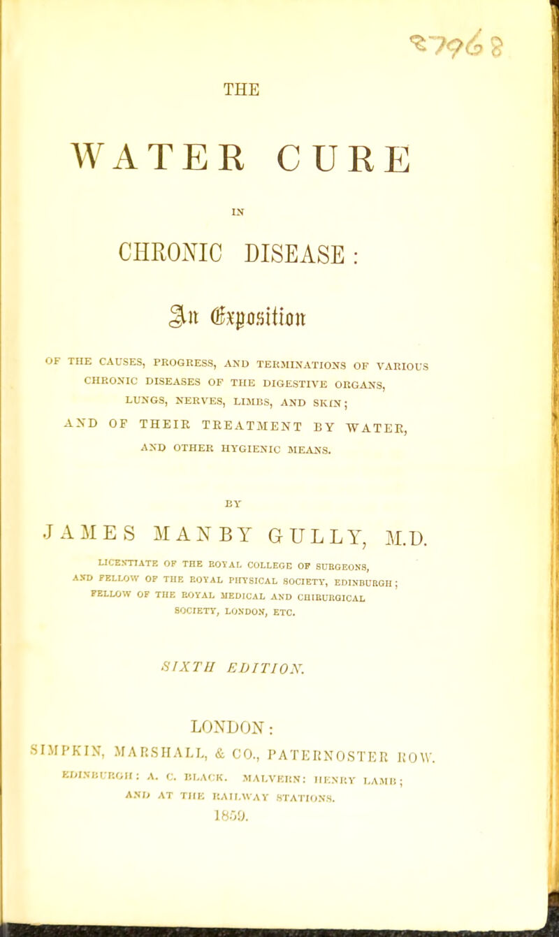 THE WATER CURE IN CHROmC DISEASE: OF THE CAUSES, PROGRESS, AND TEKJUNATIONS OF VARIOUS CHRONIC DISEASES OF THE DIGESTIVE ORGANS, LUNGS, NERVES, LIMBS, AND SKIN; AXD OF THEIR TEEATMENT BY WATEE, AND OTHER HYGIENIC MEANS. BY JAMES MANBY GULLY, M.D. UCE.N-TIATE OF THE EOYAL COLLEGE OP SUBGE0N3, AXD FELLOW OF THE EOYAL Pin'SICAL SOCIETY, EDINBUEGR ; FELLOW OF THE EOYAL MEDICAL AND CHIBURQICAL SOCIETY, LONDON, ETC. SIXTH EBITIOX. LONDON: SIMPKIN, MARSHALL, & CO., PATEIiXQSTKR JiOW. EDIXIiURGH: A. C. P.LACK. .MALVKKN: IlKNKY LAMIi ; A.VD AT THE I'.AII.WAY .STATIONS.