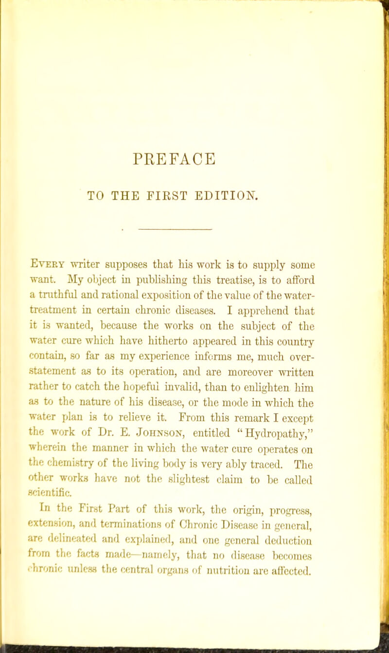 TO THE FIEST EDITION. Every -miter supposes that his work is to supply some want. My object in publishing this treatise, is to afford a truthful and rational exposition of the value of the water- treatment in certain chronic diseases. I apprehend that it Is wanted, because the Avorks on the subject of the water cure which have hitherto appeared in this country contain, so far as my experience informs me, much over- statement a.s to its operation, and are moreover written rather to catch the hopeful invalid, than to enlighten him as to the nature of his disease, or the mode in which the water plan is to relieve it. From this remark I except the work of Dr. E. Johnson, entitled Hydropathy, wherein the manner in which the water cure operates on the cherni.stry of the living body is very ably traced. Tlie other works have not the slightest claim to be called scientific. In the First Part of this work, the origin, progress, extension, and terminations of Clironic Disease in general, are delineated and explained, and one general deduction from the facts made—namely, that no disease becomes chronic unless the central organs of nutrition are aflcctcd.