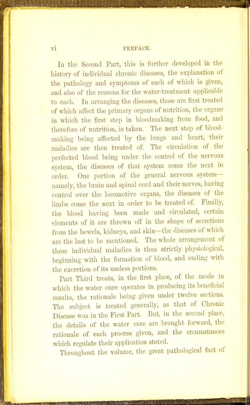 In the Second Part, this is further developed in the history of individual chronic diseases, the explanation of the pathology and symptoms of each of which is given, and also of the reasons for the water-treatment applicable to each. In an-anging the diseases, those are fii'st treated of which affect the primary organs of nutrition, the organs in which the fii-st step in bloodmaldng from food, and therefore of nutrition, is taken. The next step of blood- matmg being affected by the lungs and heart, their maladies are then treated of The -cu-culation of the perfected blood being under the control of the nervous system, the diseases of that system come the next in order. One portion of the general nervous system— namely, the brain and spinal cord and their nerves, having control over the locomotive organs, the diseases of the limbs come the next in order to be treated of FuiaUy, the blood having been made and circidated, certain elements of it are thrown off in the shape of secretions from the bowels, kidneys, and skin—the diseases of which are the last to be mentioned. The whole ai-rangement of these individual maladies is thus strictly physiological, beginning with the formation of blood, and ending witli the excretion of its useless portions. Part Thii-d treats, in the first place, of the mode in which the water cm-e operates in producing its beneficial results, the rationale being given imder twelve sections. The subject is treated generally, as that of Chronic Disease was in the Fii-at Part. But, in the second place, tlie details of the water cure are brought forward, the rationale of each process given, and the crcumstances which regulate their application stated. Throughout the volume, the great pathological fact of
