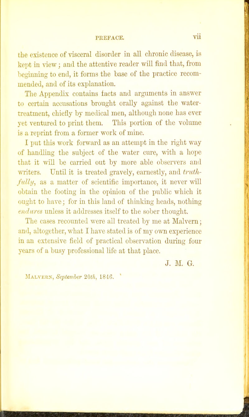 the existence of visceral disorder in all chronic disease, is kept in ^iew; and the attentive reader will find that, from l-ieginuing to end, it forms the base of the practice recom- mended, and of its explanation. Tlie AppencUx contains tacts and arguments in answer to certain accnsations brought orally against the water- treatment, chiefly by medical men, although none has ever yet ventured to print them. This portion of the volume is a reprint from a former work of mine. I put this work foru'ard as an attempt in the right way of handling the subject of the water cure, with a hope that it will be cai'ried out by more able observers and writers. Until it is treated gravely, earnestly, and truth- fully, as a matter of scientific importance, it never Avill obtain the footing in the opinion of the public which it ought to have; for in this land of thmking heads, nothing endures unless it addresses itself to tlie sober thought. The cases recoimted were all treated by me at Malvern; anil, altogether, what I have stated is of my o^Ti exi^erience in an extensive field of practical observation during four years of a busy professional life at that place. J. G. Malveu.n-, Sqjtemher 20t/i, 181G. '