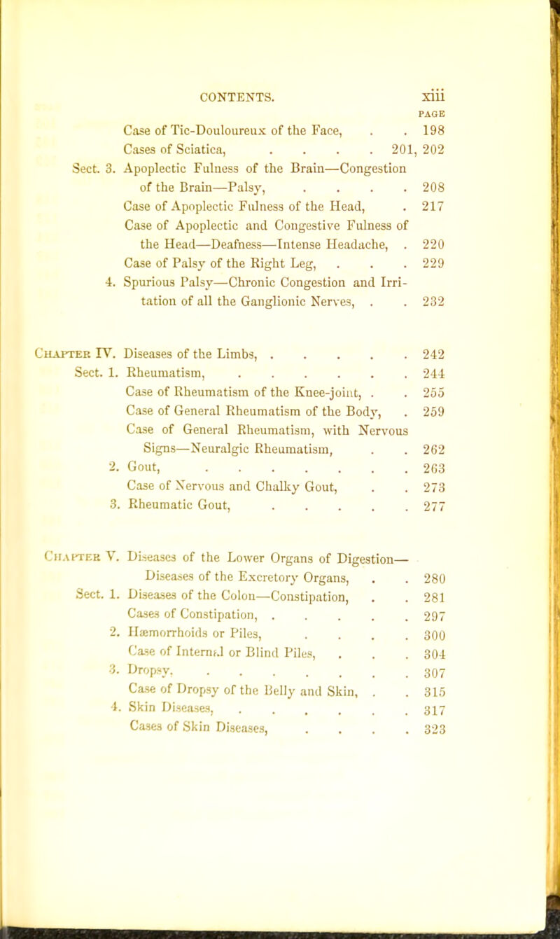 PAGE Case of Tic-Douloiireux of the Face, . . 198 Cases of Sciatica, .... 201,202 Sect. 3. Apoplectic Fulness of the Brain—Congestion of the Brain—PalsV, . . . .208 Case of Apoplectic Fulness of the Head, . 217 Case of Apoplectic and Congestive Fulness of the Head—Deafness—Intense Headache, . 220 Case of Palsy of the Right Leg, . . .220 4. Spurious Palsy—Chronic Congestion and Irri- tation of all the Ganglionic Nerves, . . 232 HAPTER rv. Diseases of the Limbs, 242 Sect. 1. Rheumatism, ...... 244 Case of Rheumatism of the Knee-joint, . . 255 Case of General Rheumatism of the Body, . 259 Case of General Rheumatism, with Nervous Signs—Neuralgic Rheumatism, . . 262 2. Gout, 263 Case of Nervous and Chalky Gout, . . 273 3. Rheumatic Gout, 277 Cii.MTER V. Diseases of the Lower Organs of Digestion— Diiieases of the Excretory Organs, . 280 Diseases of the Colon—Constipation, . 281 Cases of Constipation, .... . 297 Iliemorrhoids or Piles, . 300 Case of Intemf.l or Blind Piles, . 304 Drop.sy. . 307 Ca.se of Dropsy of the Belly and Skin, . . 315 Skin Diseases, ..... . 317 Cases of Skin Diseases, . 323