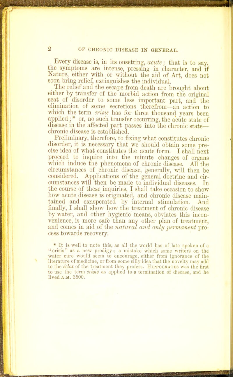 Every disease is, in its onsetting, acute; that ls to say, the symptoms are intense, pressing in character, and if Nature, either mth or witliout the aid of Art, does not soon bring relief, extinguislies the individual. _ The relief and the escape from death are brought about either by transfer of the morbid action from the original seat of disorder to some less important part, and the elimination of some secretions therefrom—an action to which the term crisis has for three thousand years been applied; * or, no such transfer occuning, the acute state of disease in the affected part passes into the chronic state- chronic disease is established. _ Preliminaiy, therefore, to fixing what constitutes chronic disorder, it is necessary that we shoidd obtain some pre- cise idea of what constitutes the acute form. I shall next proceed to inquire into the minute changes of organs which induce the phenomena of chronic disease. All the circumstances of chronic disease, generally, will then be considered. Applications of the general doctrine and cir- cumstances will then be made to^iudividual diseases. In the course of these inquiries, I shall take occasion to show how acute disease is originated, and cln-onic disease main- tained and exasperated by internal stimulation. And finally, I shall show how the treatment of chronic disease by water, and other hygienic means, obviates this incon- venience, is more safe than any other plan of treatment, and comes in aid of the naturcd and only permanent pro- cess towards recovery. * It is well to note this, as all the world has of late spoken of a crisis as a new prodigy; a mistake wliich some writers on the water cure would seem to encourage, either from ignorai'.ce of the literature of medicine, or from some silly idea that the novelty may add to the cdat of the treatment they profess. Hippocrates was the first to use the tenn cnsis as applied to a termination of disease, and he lived A.M. 3500.