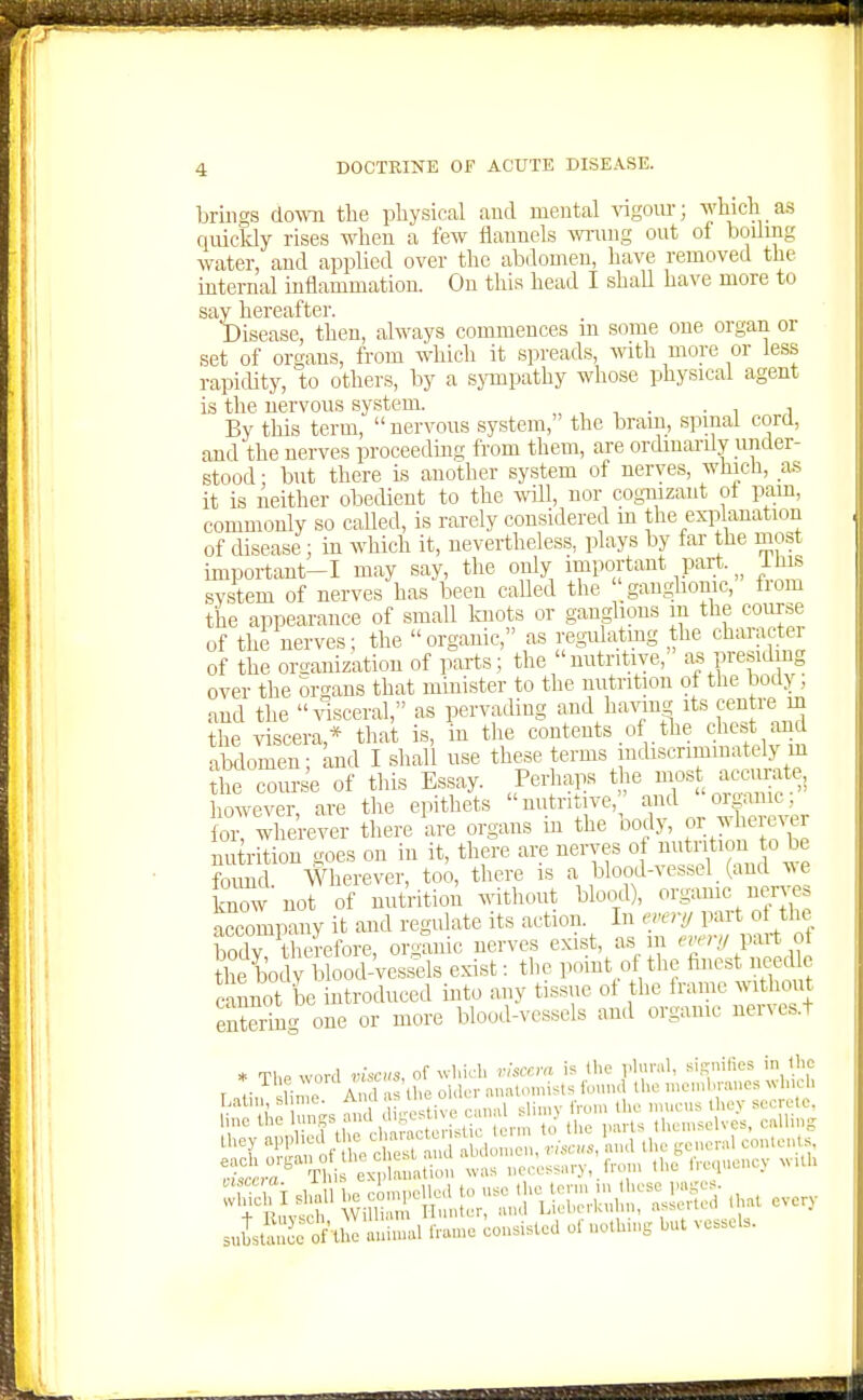 brings down the physical and mental vigom-; which as quicldy rises when a few flannels wrong out of boiling water, and applied over the abdomen, have removed the internal inflammation. On this head I shall have more to say hereafter. Disease, then, always commences m some oue organ or set of organs, from which it .spreads, with more or less rapicUty, to others, by a sjonpathy whose physical agent is the nervous system. „ , , ■ • i By this term, nervous system, the bram, spinal cord, and the nerves proceeding from them, are ordmardy under- stood ; but there is another system of nerves, which, as it is iieither obedient to the will, nor cogTuzant ot pam, commonly so called, is rarely considered in the explanation of cUsease; in which it, nevertheless, plays by far the most important-I may say, the only important part, iliis svstem of nerves has been called the gau^ghonic, fiom the appearance of small Icnots or ganglions m the course of the nerves; the organic, as regulatmg the charactei of the oroanization of parts; the nutritive, a| presiding over the ortrans that minister to the nutrition of the body; and the .dsceral, as pervading and hayim its centre m the viscera,* that is, in the contents .of tlie chcs and abflomen; and I shall use these terms indiscrimmately m £ com-se of this Es.say. ^Perhaps the however, are the epitliets nutritive, '^ud o game for, wherever there are organs m the oody, /-^[^ nu rition goes on in it, there are nerves of m.tr tion o be found. Wherever, too, there is a blood-vessel (and ^^e know not of nutVition without blood), organic ner es accompany it and regulate its action. In em'!/ part ot the body therefore, or,^nic nerves exist, as m '^';'''7/ 1^^ ot the body blood-vessels exist: the point of the finest needle cannot be introduced into any tissue ot the tranie without entering one or more blood-vessels and organic nerves.t * T1,P word visais, of wl.irli rhccm is die vlural, signilies in the 1 <■ L o A 1 d,e older onat.m.ists found the n>cnd.r..nes M Lalm, &1 me. An 1  ' , ,he mucus they secrete, line the 'f,;;^' ^'^^^^ .i^V er. V'^^-'^ themselves, cUliug