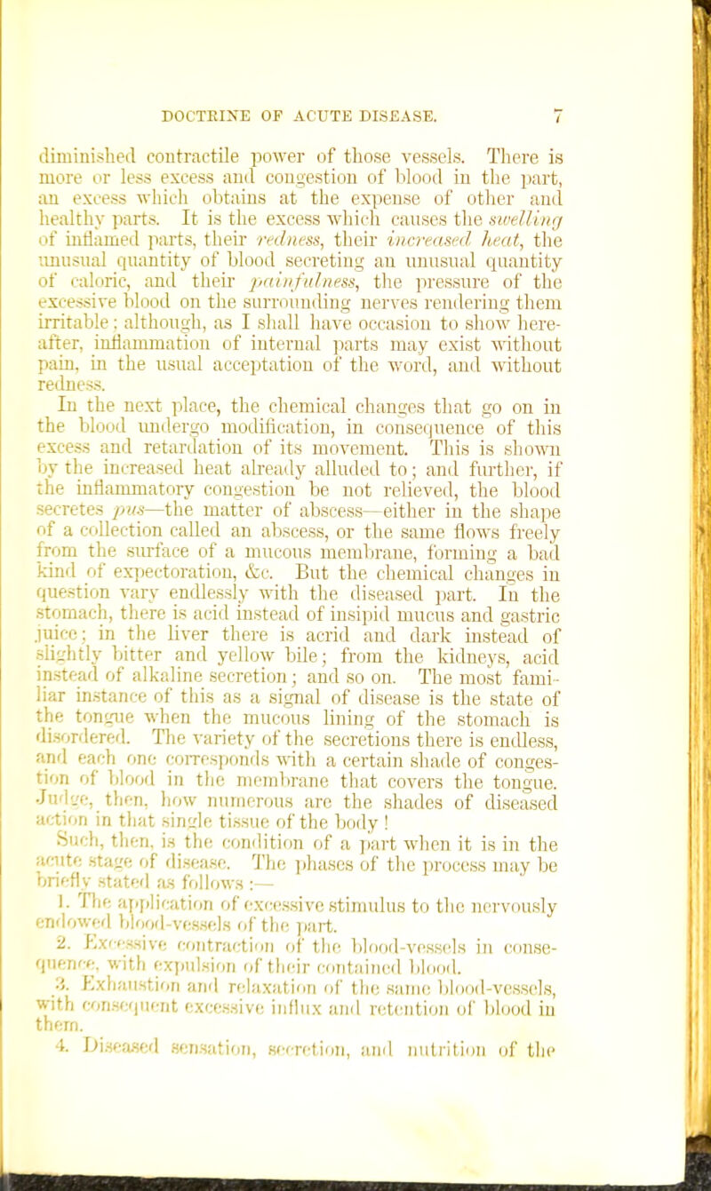 diminished contractile power of those vessels. There is more or less excess and congestion of blood in the part, an excess which obtains at the expense of other and healthy parts. It is the excess which causes the sweUing of uidamed parts, their mlnass, their increased heat, tlie unusual quantity of blood secreting an unusual quantity of caloric, and their jjniiifuhiess, the pressure of the excessive blood on the surrounding nerves rendering them irritable: although, as I shall have occasion to show here- after, inHammatiou of internal parts may exist without pain, in the usual acceptation of the word, and without redness. In the next place, the chemical changes that go on in the blood imdergo modiiicatiou, in consequence of this excess and retardation of its movement. This is shoA\ai by the increased heat already alluded to; and further, if the inflammatory congestion be not relieved, the blood secretes y>w.s—the matter of abscess—either in the shape of a collection called an abscess, or the same flows freely from the surface of a mucous membrane, forming a bad kind of exj)ectoratiou, &c. But the chemical changes in question vary endlessly with the diseased part. In the .stomach, there is acid instead of insipid mucus and gastric juice ; in the liver there is acrid and dark instead of slightly bitter and yellow bile ; from the kidneys, acid instead of alkaline secretion; and so on. The most fami - liar in-stance of this as a si,gnal of disease is the state of the tongue when the mucous lining of the stomach is disordered. The variety of the secretions there is endless, anrl each one coiTcsponds vnih. a certain shade of conges- tion of blood in the membrane that covers the tongue. Jud'je, _ then, liow numerous are the shades of diseased action in tliat single ti.ssue of the body ! Such, tlien, is the condition of a part when it is in the acute stage of disease. The ])hascs of the process may be briefly stated as follows :— 1. Tlie ajiplication of (•xc(!ssive stinudus to the nervously endowcfl Ijlood-ve.s.sols of the pait. 2. F>x'-e.H,sive contraction of the bldod-vessds in conse- quence, with expulsion of their contained bhiod. Exhaustion and relaxation of the same blood-vessels, with con.sequcnt excessive influx and retention of blood in them.