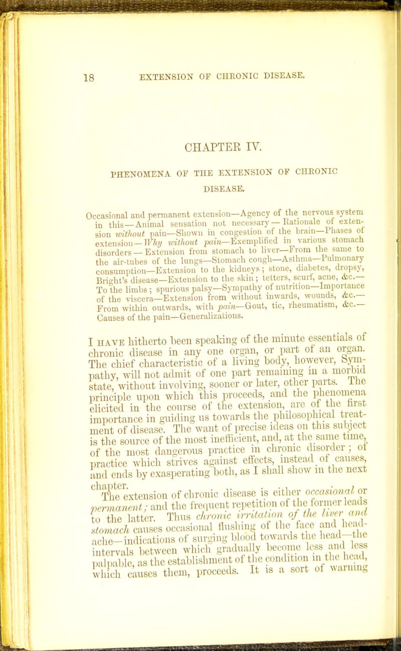 CHAPTEK IV. PHENOMENA OF THE EXTENSION OF CHRONIC DISEASE. Occasional and permanent extension—Agency of the nervous system in this—Animal sensation not necessary — Rationale ot exten- sion without iiain—Shown in congestion of the brain—Pliases ot extension—TT'Yi!/ imthout jjoin—Exemplified in various stomach disorders —Extension from stomach to liver—From the same to the air-tubes of the lungs—Stomach cough—Asthma—Pulmonary consumption—Extension to the kidneys; stone, diabetes, dropsy, Brio-ht's disease—Extension to the skin ; tetters, scurf, acne, &c.— To the limbs ; spurious palsy—Sympathy of nutrition—Importance of the viscera—Extension from without inwards, wounds, &c.— From within outwards, with pain—Gout, tic, rheumatism, <tc.— Causes of the pain—Generalizations. I HAVE liitherto heeu speaking of the minute essentials of chronic disease in any one organ, or part of an org:in. The chief characteristic of a living body, however, bym- pathy, will not admit of one part remaining m a morbid state, without involving, sooner or later, other parts, ihe principle upon which this proceeds, and the phenomena elicited in the course of the extension, are ot the hrst importance in guiding us to^^•ards the philosophical treat- ment of disease. The want of precise ideas on this subject i.s the source of the most inefficient, and, at the same time of the most dangerous practice in chronic disorilcr; ot practice which strives against eflccts, instead ot causes Lud ends by exasperating both, as I shall show m tlie next *^'Th?extensiou of chronic disease is either orcasional or permanent; and the frequent repetition of the foriner leads to the latter. Thus chn>mc ^rrUalu>n oj ihe « ^ stomach causes occasional, flushing ot the fa e j nj head- ache-indications of surging blood towards the hcad-the ServX l etween which gradually become less and less palpalt, as the establishment of the condition -^^^^ which cknscs them, proceeds. It is a sort of vainmg