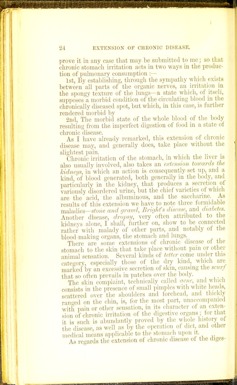 prove it in any case that may be submitted to mc; so tliat ehronic stomach in-itation acts in two ways in the produc- tion of pulmonary consumption :— 1st, By establishing, through the sympathy which exists between all parts of the organic nerves, an irritation in the spongy texture of the lungs—a state which, of itseli, supposes'a morbid condition of the circulating blood in the chronically diseased spot, but which, in this case, is further rendered morbid by 2nd, The morbid state of the whole blood of the body resulting from the imperfect digestion of food in a state of chronic disease. As I have already remarked, this extension of chronic disease may, and generally does, take place -without the slightest pain. , , ,. Chronic irritation of the stomach, m which the liver is also usually involved, also takes an extension towards tlu; kidneys, in which an action is couseciuently set up, and a kind, of blood generated, both generally in the body, and particularly in the kidney, that produces a secretion ot variously disordered urine, but the chief varieties of which are the acid, the albuminous, and the saccharine. As results of this extension we have to note three formidable maladies—stovia and gravel, Wright's disease, and diabetes. Another disease, drops'/, very often attributed to the kidneys alone, I shall, further on, show to be connected rather with malady of other parts, and notably of the blood-making organs, the stomach aud lungs. There are some extensions of chronic disease oi the stomach to the skin that take place A\itliont pain or other animal sensation. Several kinds of tetter come under this cateo-ory, especially those of the dry kind, which are^ marked by an excessive secretion of skm, causing the scin-j that so often prevails in patches over the body. The skin complaint, technically called anie, and wlucli consists in the presence of small pimples with white heads, scattered over the shoulders and iorchead, anil tliickly rano-ed on the chin, is, ibr the most jiart, unaccomiianicd with pain or (jthcr sensation, in its character ot an exten- sion of chronic irritation of the digestive organs ; tor that it is such is abundantly proved by the Avhole history ot the (ILsease, as well as by the oiieratioii ot diet, and other medical means apjilicable to the stomach upon it As regards the extension of chrome disease of the diges-