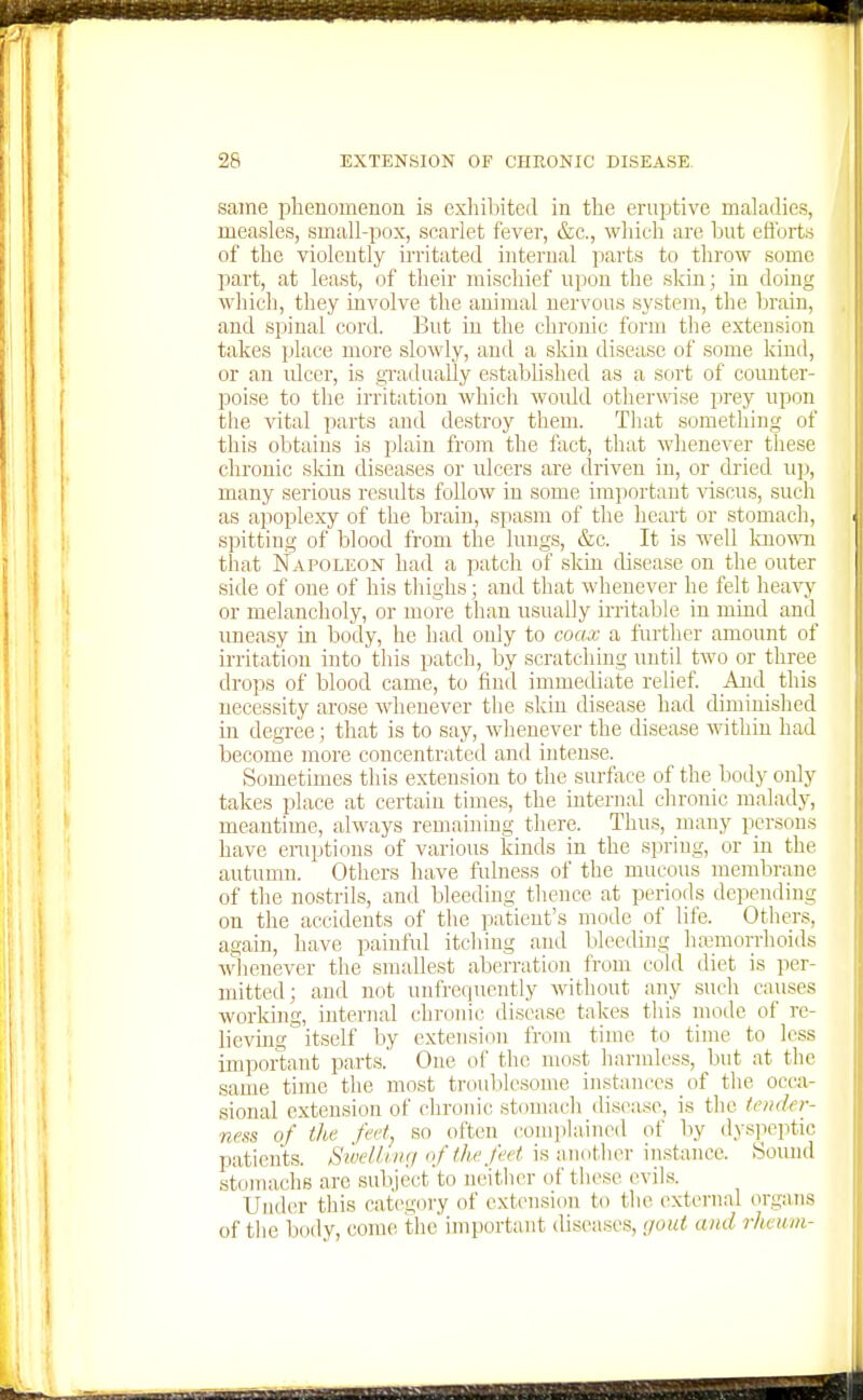 same phenomenon is exhibited in the eruptive maladies, measles, small-pox, scarlet fever, &c., which are but eflbrt.s of the violently irritated internal parts to throw some part, at least, of their mischief upon the skin; in doing which, they involve the animal nervous system, tlie brain, and spinal cord. But in the chronic form the extension takes place more slowly, and a skin disease of some kind, or an ulcer, is gradually established as a sort of counter- poise to the irritation which would otherwise prey upon the vital parts and destroy them. That something of this obtains is plain from the fact, that whenever these chronic skin diseases or ulcers are driven in, or dried up, many serious results follow in some important viscus, such as apoplexy of the brain, spasm of the heart or stomach, spitting of blood from the lungs, &c. It is well known that Napoleon had a patch of skin disease on the outer side of one of his thighs; and that whenever he felt heavy or melancholy, or more than usually kritable in miad and uneasy in body, he had only to coacc a further amount of irritation into this patch, by scratching until two or three drops of blood came, to find immediate relief. And this necessity arose wlienever the skin disease had diminished m clegree ; that is to say, whenever the disease within had become more concentrated and intense. Sometimes this extension to the surfixce of the body only takes place at certain times, the iutenial chronic malady, meantime, always remaining there. Thus, many persons have eruptions of various kinds in the spring, or in the autumn. Others have fulness of the mucous membrane of the nostrils, and bleeding thence at periods depending on the accidents of the patient's mode of life. Others, again, have painful itching and bleeding hemorrhoids whenever the smallest aberration from cold diet is per- mitted; and not unfreijucntly without any such causes working, internal chroinc disease takes this mode of re- lievmg itself by extension from time to time to less important parts.' One oi' the most harmless, but at the same time tlie most ti-uulilesome instances of the occa- sional extension of chronic stomacli disease, is the tender- ness of the feetj so often comphuned of by dy.s]ieptic patients. Swell uuj of the feet is another instance. Sound stomachs are subject to neither of these evils. Under this category of extension to the external organs of tlie body, come the important disca.ses, <jout and rheum-