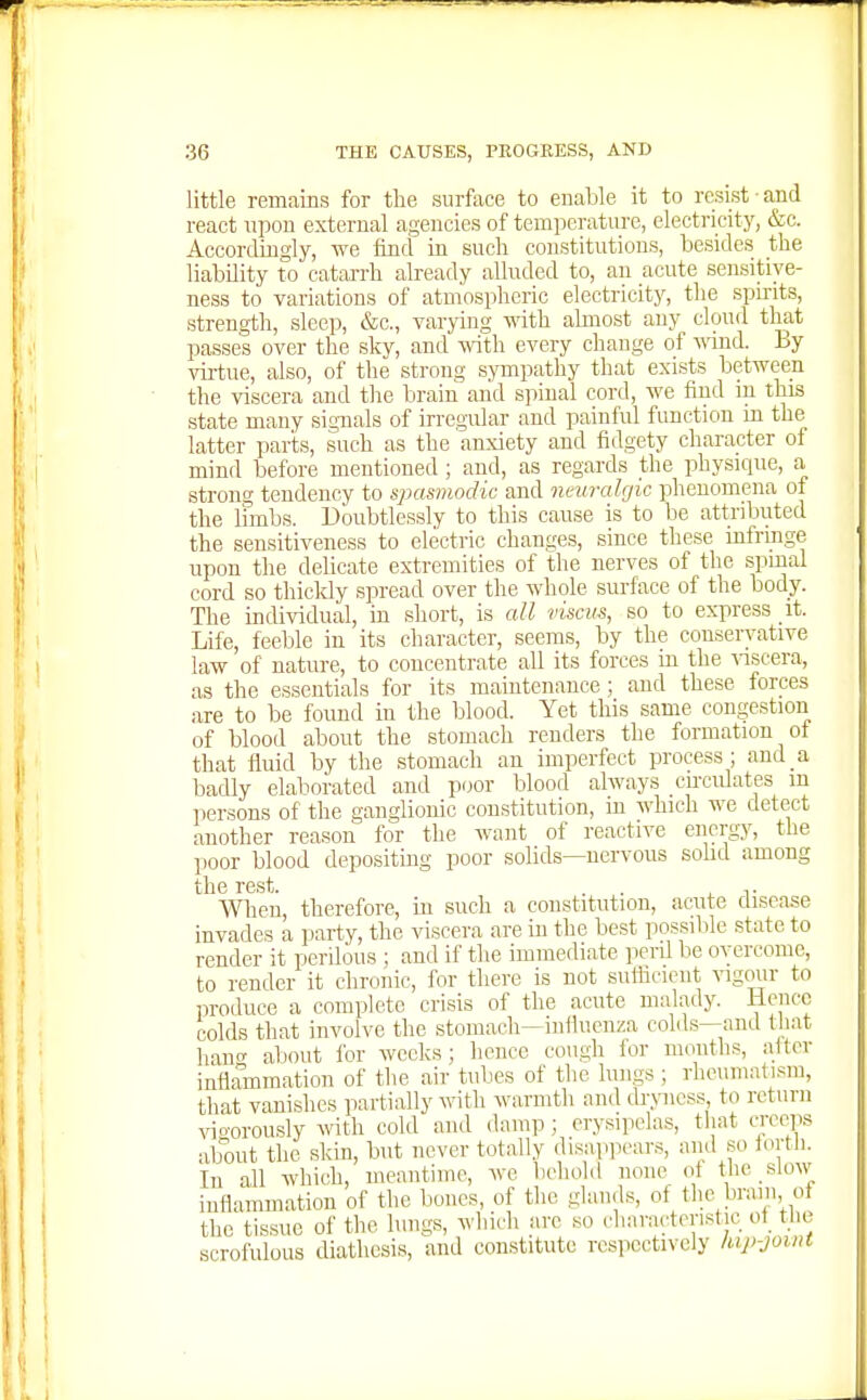 little remains for the surface to enable it to resist ■ and react upon external agencies of temperature, electricity, &c. Accordingly, we find in such constitutions, besides the liability to catarrh already alluded to, an acute sensitive- ness to variations of atmospheric electricity, the spmts, strength, sleep, &c., varying with almost any cloud that passes over the sky, and with every change of wind. By vii-tue, also, of the strong sympathy that exists between the viscera and the brain and s]iinal cord, we find in this state many signals of irregular and painful function in the latter parts, such as the anxiety and fidgety character of mind before mentioned; and, as regards the physique, a strong tendency to spasmodic and neuralfjic phenomena of the Innbs. Doubtlessly to this cause is to be attributed the sensitiveness to electric changes, since these mfringe upon the delicate extremities of the nerves of the spmal cord so thickly spread over the whole surface of the body. The individual, in short, is all dscvs, so to express it. Life, feeble in its character, seems, by the conservative law of nature, to concentrate all its forces in the viscera, as the essentials for its maintenance; and these forces are to be found in the blood. Yet this same congestion of blood about the stomach renders the formation of that fluid by the stomach an imperfect process ; and a badly elaborated and poor blood always cncidates m persons of the ganglionic constitution, m which we detect another reason for the want of reactive energy, the poor blood depositing poor solids—nervous sohd among tll6 r6st. men, therefore, in such a constitution, acute disease invades a party, the viscera are in the best possible state to render it perilous ; and if tlie immediate perd be overcome, to render it chronic, for there is not sulficient vigour to produce a complete crisis of the acute malady. Hence colds that involve the stomach—influenza colds—and that hant' about for weeks ; hence cough for months, after inflammation of the air tubes of the lungs ; rheumatism, that vanishes partially with warmth and drxnicss to return ■sno-orously with cold and damp; erysipelas, tliat creeps about the skin, but never totally disapjiears, and so fortli. In all which, meantime, we behold none of tlie slow inflammation of the bones, of tlie glands, of tlie braiii, of the tissue of the lungs, which are so cliaracteristie of^ the scrofulous diathesis, and constitute respectively lup-jotnt