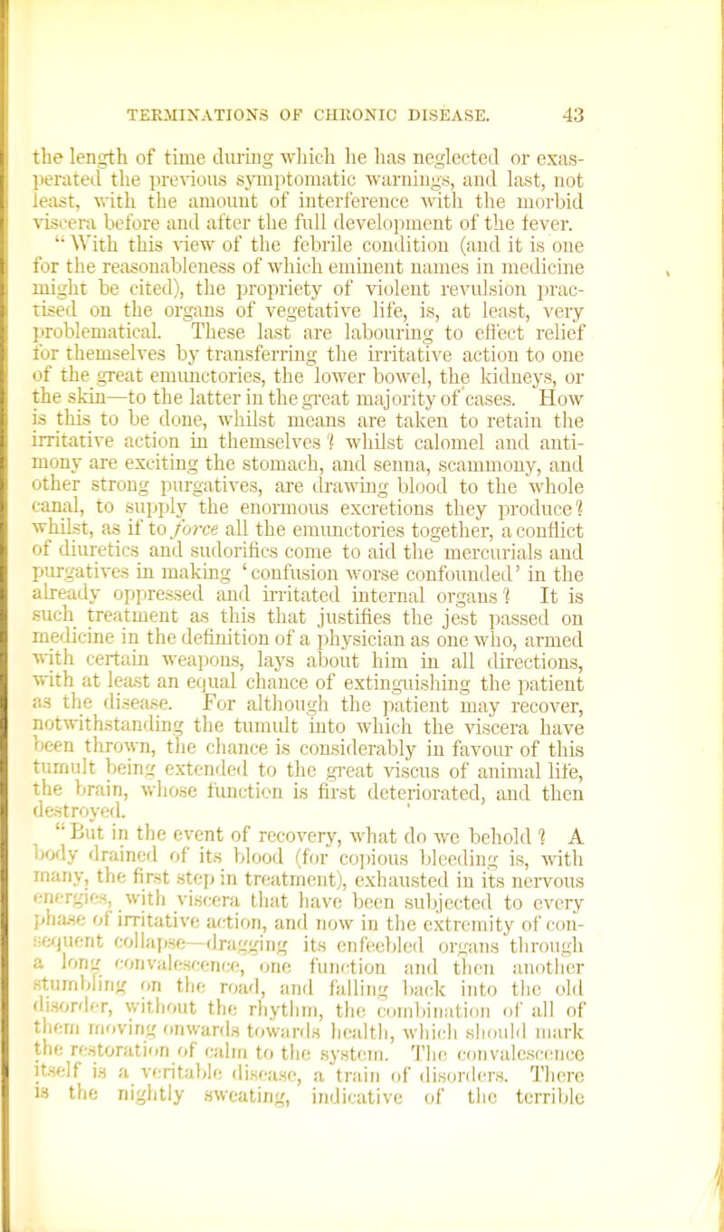 the length of time duriug which he has neglected or exas- ]ierateil the pl•e^ious symptomatic waruiugy, and last, not lea:?t, with the amount of interference Math the morbid \-iscera before and after the full develojiment of the fever. AVith this ^^ew of the febrile condition (and it is one for the reasonableness of which eminent names in medicine might be cited), the propriety of violent revidsiou prac- tised on the organs of vegetative life, is, at least, veiy problematical. These last are labouring to efiect relief for themselves by transferring the irritative action to one of the great emimctories, the lower bowel, the kidneys, or the skin—to the latter in the gTcat majority of cases. How is this to be done, whilst means are taken to retain the irritative action in themselves 1 whilst calomel and anti- mony are exciting the stomach, and senna, scammony, and other strong purgatives, are drawing l^lood to the whole canal, to supply the enormous excretions they produce? whilst, as if to/b?-ce all the eraunctories together, a conflict of diuretics and sudorifics come to aid the mercurials and purgatives in making 'confusion worse confounded' in the already oppressed and irritated internal organs ? It is •such treatment as this that justifies the jest passed on mefbcine in the defiiution of a physician as one who, armed with certain weapons, lays about him in all directions, v>-ith at least an equal chance of extinguishing the patient as the di.sease. For although the patient may recover, notwithstanding the tumult into which the viscera have been thrown, the chance is considerably in favour of tliis tumult being extern led to the ,gi-eat viscus of animal life, the brain, whose ftmction is first deteriorated, and then destroyed. But in the event of recovery, what do we behold 1 A body flraincd of its blood (for copious bleeding is, with many, the first step in treatment), exhausted in its nervous '•nergies, with viscera that have been subjected to every ;<ha.se of irritative action, and now in tlie extremity of con- .■■:f;f)uent collapse—dragging its enfeebleil organs through a long convalescence, one function and tlicn another sturnbhng on tlic road, and falling l)a(;k into the old di.sordcr, witliout the rhytlini, the combination of all of thcni moving onward.s towards health, which should mark the restoration of calm to the syst(!m. The convalescence Itself is a veritable disease, a train of disorders. There 13 the nightly sweating, indicative of the terrililc