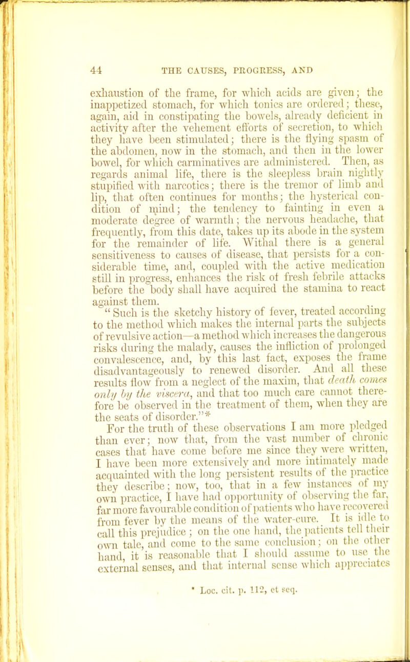 exliaiistion of tlie frame, for wliicli acids are given; the inappetized stomach, for which tonics are ordered; these, again, aid in constipating tlie bowels, already deficient^ in activity after the vehement efforts of secretion, to whicli they liave been stimulated; there is the iiying spasm of the abdomen, now in the stomacli, and then in the lower bowel, for which carminatives are administered. _ Then, as regards animal life, there is the sleepless brain nightly stupified with narcotics; there is the tremor of limb and lip, that often continues for months; the hysterical con- dition of njmd; the tendency to fainting in even a moderate degree of warmth; the nervous headache, that frequently, from this date, takes up its abode in the system for the remainder of life. Withal there _ is a general sensitiveness to causes of disease, that persists for a con- siderable time, and, coupled with the active medication still in progi-ess, enhances the risk ot fresh febrile attacks before the body shall have acquu-ed the stamina to react against them.  Such is the sketchy history of fever, treated accordmg to the method which makes the internal parts the subjects of revulsive action—a method which increases the dangerous risks during the malady, causes the infliction of prolonged convalescence, and, by this last fact, exposes the frame disadvantageously to renewed disorder. A:id all these results iiow from'a neglect of the maxim, that death comes onhj Inj the visctmi, and that too much care cannot there- fore be observed in the treatment of them, when they are the seats of disorder.* For the truth of these observations I am more pledge^l than ever; now that, from the vast nundjer of chrome cases that have come before me since they were Avritten, I have been more extensively and more intimately made acquainteil with the long persistent results of the practice they describe: now, too, that in a few instances ot my own practice, 1 have had opportunity of ofiserving the far, far more favourable condition of patients who have recovered from fever by the means of the water-cure. ^ It is idle to call this prejudice ; on the one hand, the patients tell their ovra tale, and come to the same conclusion; on the other hand, it is reasonable that I should assume to use^ the external senses, and that internal sense which appreciates * Loc. oil. p. 112, ct fc(i.