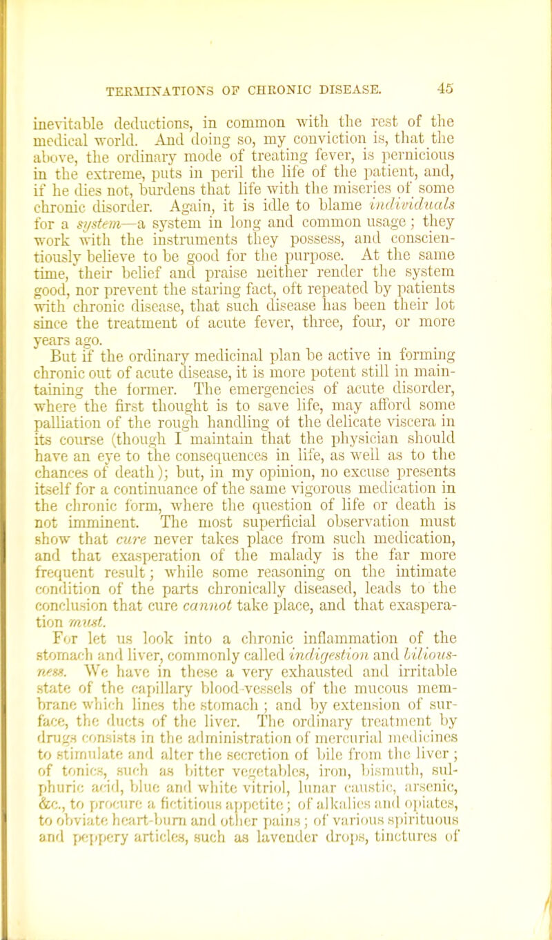 inevitable deductions, in common M^itli the rest of the medical -n-orld. And doing so, my conviction is, that the above, the ordinary mode of treating fever, is pernicious in the extreme, puts in peril the life of tlie patient, and, if he (.lies not, biu-deus that life with the miseries of some chronic disorder. Again, it is idle to blame individuals for a system—system in long and common usage; they work with the instruments they possess, and conscien- tiously believe to be good for the purpose. At the same time, '^their behef and praise neither render the system good, nor prevent the staring fact, oft repeated by patients with chronic disease, that such disease has been their lot since the treatment of acute fever, three, four, or more years ago. But if the ordinary medicinal plan be active in formmg chronic out of acute disease, it is more potent still in main- taining the former. The emergencies of acute disorder, where the first thought is to save life, may aflbrtl some palliation of tlie rough handling of the delicate viscera in its course (though I maintain that the pliysician should have an eye to the consequences in life, as ■ft'ell as to the chances of death); but, in my opinion, no excuse presents itself for a continuance of the same vigorous medication in the chronic form, where the question of life or death is not imminent. The most supeiiicial observation must show that cure never takes place from such medication, and thai exasperation of the malady is the far more frequent result; while some reasoning on the intimate condition of the parts chronically diseased, leads to the conclu.sion that cure cannot take place, and that exaspera- tion mmt. For let us look into a chronic inflammation of the stomach and liver, commonly called indigestion and lilious- nfHss. We have in these a very exhausted and irritable state of the capillary blood-vessels of the mucous mem- brane wliich lines the stomach ; and by extension of sur- face, the ducts of the liver. The ordinary treatment by dnjgs consists in tlie administration of mercurial medicines to stimulate and alter the secretion of bile from the liver ; of tonics, .such a.s bitter vegetables, iron, bisnuitli, sub y)huric add, blue and white vitriol, lunar caustic, arsenic, &c., to proctire a fictitious appetite; of alkalies and opiates, to obviate heart-buni and other pains ; rif various sjjirituous and yxippery articles, such as lavender dnjps, tinctures of