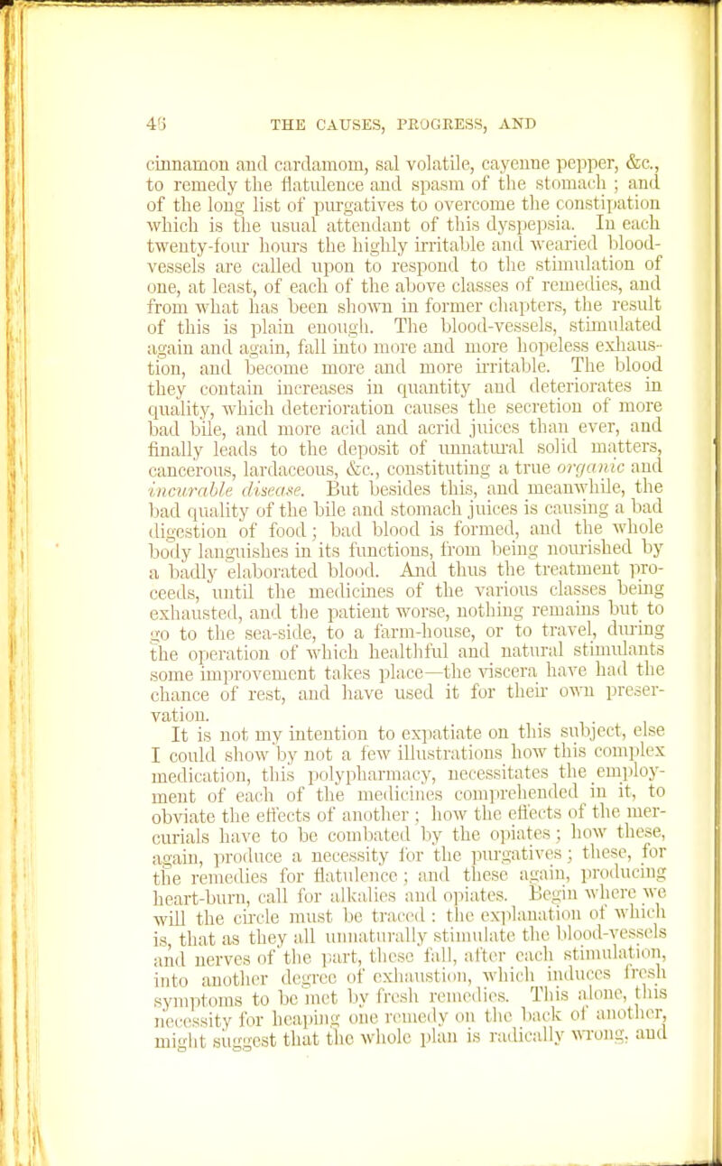 citmamon and cardamom, sal volatile, cayeuue pepper, &c., to remedy the flatulence and spasm of the stomach ; and of the long list of purgatives to overcome the constipation which is the usual attendant of this dyspepsia. lu each twenty-four hours the highly Lrritaljlc and wearied blood- vessels are called upon to respond to the stimulation of one, at least, of each of the above classes of remedies, and from what has been sho-wn in former chapters, the result of this is plain enough. The blood-vessels, stimulated again and again, fall into more and more hopeless exliaus- tion, and become more and more u-ritable. The blood they contain increases in cpiantity and deteriorates in quality, which deterioration causes the secretion of more bad bile, and more acid and acrid juices than ever, and finally leads to the deposit of unnatm-al solid matters, cancerous, lardaceous, &c., constituting a true organic and incurable diseafe. But besides this, and meanwhile, the bad quality of the bUe and stomach juices is causing a bad digestion of food; bad blood is formed, and the whole body languishes in its functions, from being nourished by a badly elaborated blood. Ajid thus the treatment pro- ceeds, untd the medicines of the various classes being exhausted, and the patient worse, nothing remains but^ to go to tlie sea-side, to a farm-house, or to travel, dm-ing the operation of which healtliful and natural stinuilants some improvement takes place—the ^^scera have had the chance of rest, and have used it for theu- o\ra preser- vation. It is not my intention to expatiate on this subject, else I could show'by not a few illustrations how this complex medication, thiis polypharmacy, necessitates the employ- ment of each of the medicines comprehended in it, to obviate the ettects of another ; how the eflects of the mer- curials have to be combated by the opiates ; how these, again, produce a necessity for the purgatives; these, for the remedies for flatulence ; and these again, producing heart-burn, call for alkalies and opiates. Begin ^^•llcre we will the circle must be ti-accd : the exiilanation of whicli is that as they all unnaturally stimuhite the l)lood-vessels and nerves of'the part, these fall, after each stimulation, into another degree of exhaustion, which induces irrah symptoms to be met by fresh remedies. This alone, this n'ei-essity for heaping one remedy on the back of another, miflit suugest that the wliole plan is radically m'ong, and