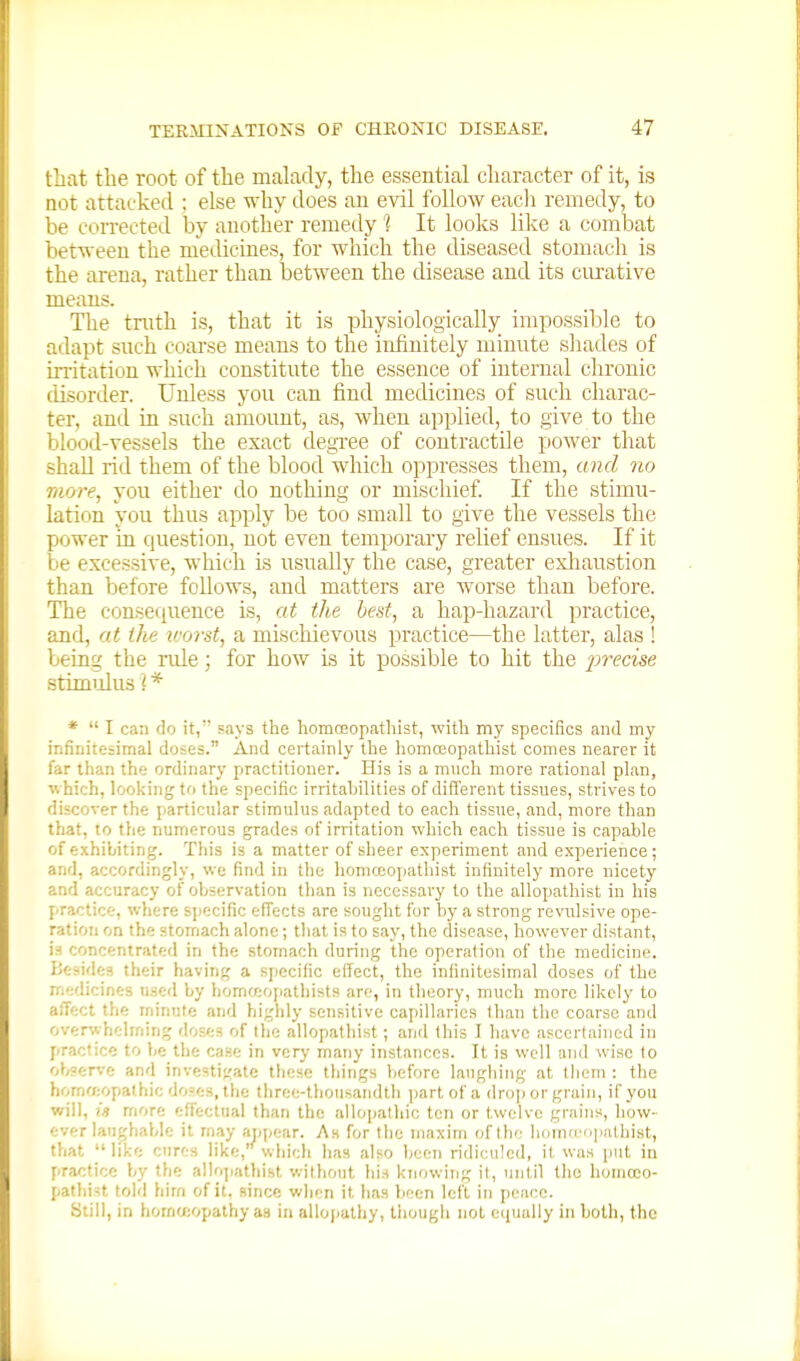 that the root of the malady, the essential character of it, is QOt attacked ; else why does an evil follow each remedy, to be coiTected by another remedy 1 It looks like a combat between the medicines, for which the diseased stomach is the arena, rather than between the disease and its ciu'ative means. The truth is, that it is physiologically impossible to adapt snch coarse means to the infinitely minute shades of in-itation which constitute the essence of internal chronic disorder. Unless you can find medicines of such charac- ter, and in such amount, as, when applied, to give to the blood-vessels the exact degxee of contractile power that shall rid them of the blood which oppresses them, and no more, you either do nothing or mischief. If the stimu- lation you thus apply be too small to give the vessels the power in question, not even temporary relief ensues. If it be excessive, which is usually the case, greater exliaustion than before follows, and matters are worse than before. The consequence is, at the best, a hap-hazard practice, and, at ihe ivorst, a mischievous practice—the latter, alas ! being the nile; for how is it possible to hit the jn'ecise stimulus ] * *  I can do it, says the liomceopathist, with my specifics and my infinitesimal doses. And certainly the liomceopathist comes nearer it far than the ordinary practitioner. His is a much more rational plan, which, looking to the specific irritabilities of different tissues, strives to discover the particular stimulus adapted to each tissue, and, more than that, to the numerous grades of irritation which each tissue is capable of exhibiting. This is a matter of sheer experiment and experience; and, accordingly, we find in the liomceopathist infinitely more nicety and accuracy of fjbservation than is necessary to the allopathist in his practice, where specific effects are sought for by a strong revulsive ope- ration on the stomach alone; that is to say, the disease, however distant, is concentrated in the stomach during the operation of the medicine. IJesides their having a specific effect, the infinitesimal doses of the medicines used by homreopatliists are, in theory, much more likely to affect the minute and highly sensitive capillaries than the coarse and overwhelming doses of the allopathist ; and this J have ascertained in practice to be the case in very many instances. It is well and wise to observe and investigate these things before laughing at tliem : the hornff;opathic doses, the three-thousandth ])artof a drop or grain, if you will, in more effectual than the allopathic ten or twelve grains, how- ever laughable it may appear. As for the maxim of the homieoiiathist, that like cures like,''which has also been ridiculed, it was put in practice by the alloiiathist without his knowing it, until the honiceo- pathist told him of it. since when it 1ms been left in peace. Still, in homoeopathy as ia allojiathy, though not cipially in both, the