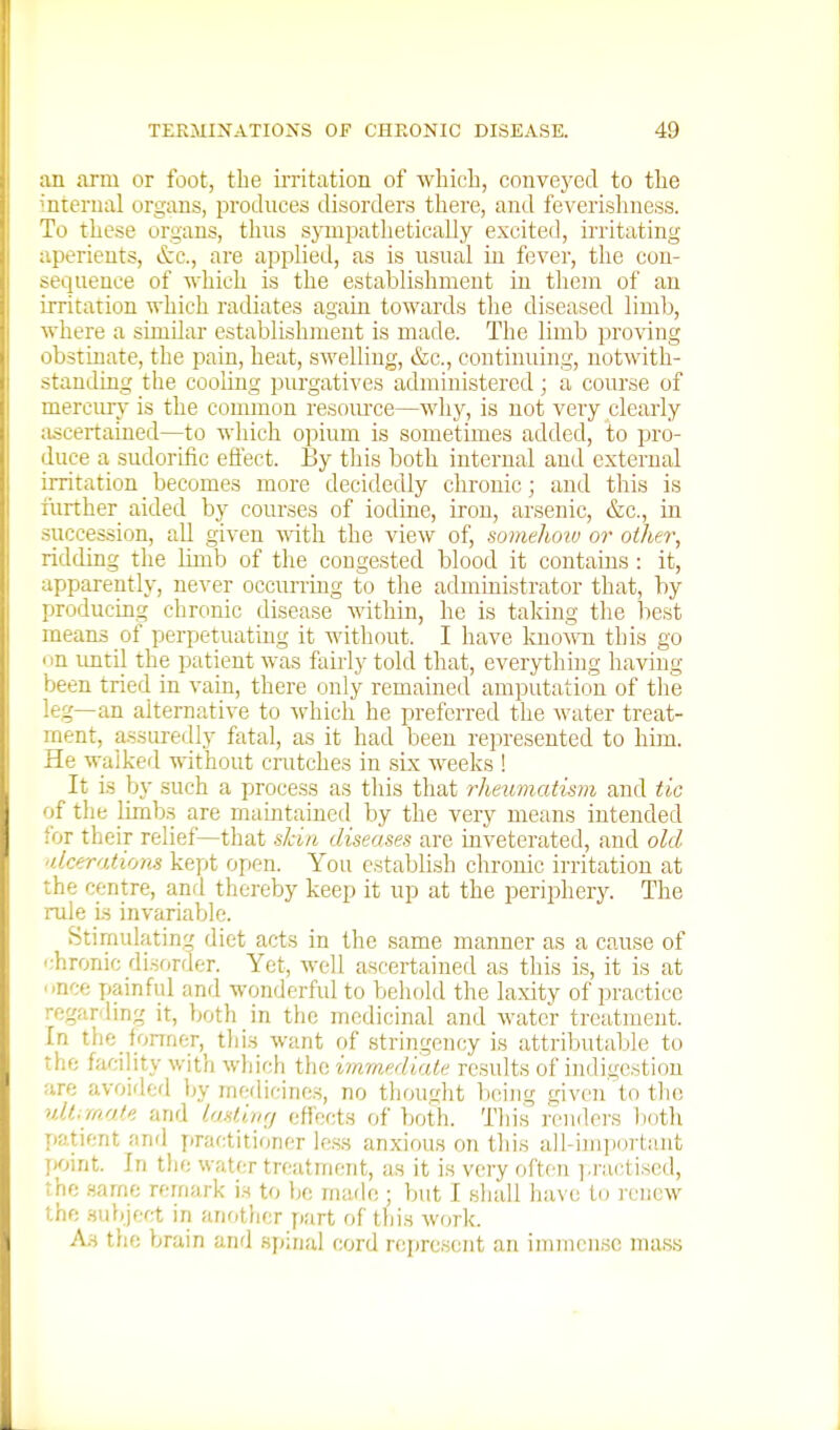 m arm or foot, the iiTitation of which, conveyed to the iiterual organs, produces disorders there, and feverishness. To these organs, thus sjTupathetically excited, irritating aperients, &c., are applied, as is usual in fever, the con- sequence of Avhich is the establishment in them of an irritation which radiates again towards the diseased limb, where a similar establishment is made. The limb proving obstinate, the j^ain, heat, swelling, &c., continuing, notwith- stauiling the cooling piu'gatives administered; a course of mercury is the conunon resom-ce—why, is not very clearly ascertained—to which opium is sometimes added, to pro- duce a sudorific efiect. By this both internal and external irritation becomes more decidedly chronic; and this is limber aided by courses of iodine, iron, arsenic, &c., in succession, all given yvith. the view of, somehoiv or other, ridding the limb of the congested blood it contains : it, apparently, never occurring to the administrator that, by producing chronic disease within, he is taking the best means of perpetuating it without. I have known this go on until the patient was fairly told that, everything having been tried in vain, there only remained amputation of the leg—an alternative to ^vhich he preferred the water treat- ment, assureilly fatal, as it had been represented to him. He walked without crutches in six weeks ! It is by such a process as this that rheumatism and tic of the limb.s are maintained by the very means intended for their relief—that skin diseases are inveterated, and old 'dcero.tions kept open. You establish chronic irritation at the centre, anrl thereby keep it up at the periphery. The rule is invariable. Stimulating diet acts in the same manner as a cause of i:hronic disorder. Yet, well ascertained as this is, it is at '■nee painful and wonderfid to behold the laxity of practice regar-ling it, both in the medicinal and water treatment. In the fonner, this want of stringency is attributable to the facility with which the immediate results of indigestion are avoided by medicines, no thought Vicing given to tlio ulMrnat. and lasting eflects ftf both. This renders liotli Tiatient and yiractitioner less anxious on this all-unportant jjoint. In the water treatment, as it is very often i.ractiscd, rhc .same remark is to be made ; but I shall liavo to renew the .subject in another part of this work. A.S the brain and spinal cord represent an immense mass