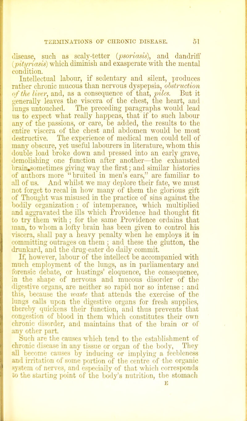 tlisease, such as scaly-tetter (psoriasis), and dandriff {piti/riasis) which diminish and exasperate with the mental condition. Intellectaal laboirr, if sedentary and silent, produces rather chi-onic mucous than nervous dyspepsia, obstruction o f the liver, and, as a consequence of that, 23iles. But it generally leaves the viscera of the chest, the heart, and lungs imtouched. The preceding paragraphs would lead us to expect what really happens, that if to such laboiu- any of the passions, or care, be added, the results to the entire viscera of the chest and abdomen would be most destructive. The experience of medical men could tell of many obscm-e, yet usefid laboiu-ers in literature, whom this double load broke do'WTi and pressed into an early grave, ilemolishing one function after another—the exhausted brain,sometimes gi'v'ing way the fii'st; and similar histories of authors more bruited in men's ears, are familiar to all of us. And whilst we may deplore theu- fate, we must not forget to recal in how many of them the glorious gift of Thought was misused in the practice of sins against the bodily organization ; of intemperance, which midtiplied and aggravated the ills which Providence had thought fit to try them with ; for the same Providence ordains that man, to whom a lofty brain has been given to control his viscera, shall pay a heavy penalty when he employs it in committing outrages on them ; and these the glutton, the dnmkard, and the drug-eater do daily commit. If, however, labour of the intellect be accompanied with much emjjlojTnent of the lungs, as in i^arliameutary and foren-sic debate, or hustings' eloquence, the consequence, in the shape of nervous and mucous disorder of the digestive organs, are neither so rapid nor so intense : and this, becau.se the imste that attends the exercise of the lungs calls upon tlie digestive organs for fresh .supplies, thereby quickens their function, ami thus prevents that conge.stion of blood in them which constitutes then- own chronic di.sorder, and maintains that of the brain or of any other part. Such are the cau.scs which tend to the establishment of chronic di.soa.se in any tissue or organ of the body, They all become cau.scs by inducing or inifdying a i'ceblencss and irritation of some portion of the centre of the organic system of nerves, anrl cspeciaiiy of that which corresponds to the starting point of tlic body's nutrition, the stomacli E