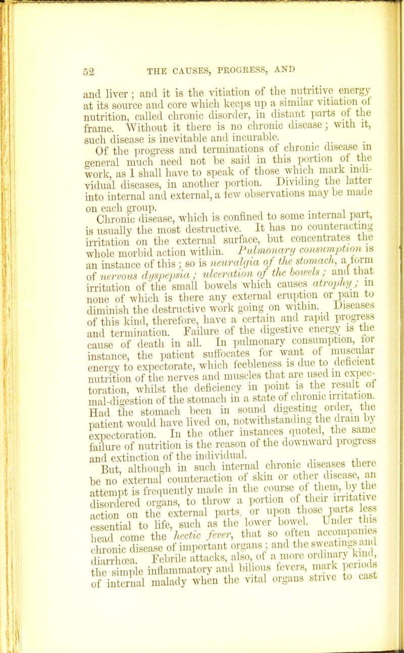 and liver; and it is the vitiation of the nutritive energy at its som-ce and core which keeps up a similar vitiation of nutrition, called chronic disorder, in distant parts ot the frame. Without it there is no chronic disease; wath it, such disease is inevitable and incurable. _ Of the progTess and terminations of chronic disease m general much need not be said in this portion of the work as 1 shall have to speak of those whicli mark indi- vidual diseases, in another portion. Dmdmg the latter mto internal and external, a lew observations may be made on each gi-oup. • ^ i ^ Chronic disease, which is confined to some internal part, is usually the most destructive. It has no counteracting irritation on the external smface, but concentrates the whole morbid action withm. Pulmonary consumption is an instance of this ; so is neuralgia of the stomach, a lorm of nervous dyspejjsia : ulceration of the bowels ; and that irritation of the small bowels which causes atrophy; m none of which is there any external eruption or pam to diminish the destnictive work going on withm.^ diseases of this kind, therefore, have a certain and rapid progress and termination. Failiu-e of the digestive energy is the cause of death in all. In pubnonary consumption, lor instance, the patient suftbcates for ^rant oi muscular energy to expectorate, which feebleness is due to deficient nuti?tion of the nerves and muscles that ai;e used m expec-_ toration, whilst the deficiency in point is the result ot mal-di^estion of the stomach in a state of chrome irritation. Had the stomach been in soimd digesting ori er, the patient would have lived on, notwithstanding the dram by exDectoration. In the other instances quoted, tlie same failui-e of nutrition is the reason of the do^^-nward progress and extinction of the indi\ddual. , . ., But although in such mternal chronic diseases there be no external counteraction of skin or other disease, an attempt is frequently made in the discn-dered organs, to throw a portion of then iriitatne a t on on the external parts or upon those pirts e essential to life, such as the lower bowel. Undei this he?come the Aerfic that so often accompanies Snic cbsease of important organs ; and the sweatings and IhiTh^a Felirile attacks, also, of a more ordinary kind Ihe simp e infiammatory and bilious fevers, mark periods o inteS malady when the vital organs strive to c;.st