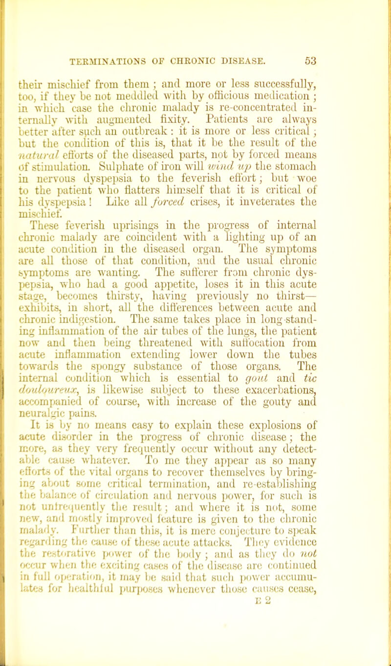 theii mischief from them ; and more or less successfully, too, if they be not meddled with by officious medication ; in which case the chronic malady is re-concentrated iu- tern:illy with augmented fixity. Patients are always better after such an outbixak : it is more or less critical ; but the condition of this is, that it be the result of the ■natural efforts of the diseased parts, not by forced means of stimidation. Sulphate of ii'on will ivind up the stomach in nervous dyspepsia to the feverish effort; but woe to the patient who flatters himself that it is critical of his dyspepsia ! Like all forced crises, it inveterates the mischief. These feverish uprisings in the progress of internal chronic malady are coincident with a lighting up of an acute condition in the diseased organ. The symptoms are all those of that condition, and the usual chronic sjTnptoms are wanting. The sufferer from chr(3nic dys- pepsia, who had a good appetite, loses it in thi.s acute stage, becomes thu'sty, having previously no thirst— exhibits, in short, all the differences between acute and chronic indigestion. The same takes place in long stand- ing inflammation of the ah' tubes of the lungs, the patient now and then being threatened with suttbcation from acute inflammation extending lower down the tubes towards the spongy substance of those organs. The internal condition which is essential to gout and tic douloureux, is likewise subject to these exacerbations, accompanied of course, with increase of the gouty and neuralgic paLn.s. It is by no means ea.sy to explain these explosions of acute disorder in the progress of chronic disease; the more, as they very frequently occur without any detect- able cause wliatever. To me they appear as so many efforts of the vital organs to recover themselves by bring- ing about some critical termination, and re-estaljlisiiing tlie balance of circulation and nervous power, for such is not untre(|uently the result; and where it is not, some new, and mo.stly improved feature is given to tlie ciironic rnaiady. Fiirtiicr than this, it is mere conjei ture to si)eak regarding the cau.se of these acute attack.s. Tiiey evidence the restorative power of the Ijody ; and as they do not occur when the exciting ca.ses of tlie di.sea.se are continued in full operation, it may be said that sucli jjov/er accmnu- late.H for healthful purjjo.ses whenever tiiose can.ses cease, U 2