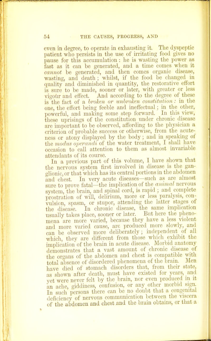 even in degree, to operate in exhausting it. Tlie dyspeptic patient who persists in the use of irritating food gives no pause for this accumuhatiou: he is wasting the power as fast as it can be generated, and a time comes when it cannot be generated, and then comes organic disease, wasting, and death ; whilst, if the food be changed in quality and diminished in quantity, the restorative effort is sure to be made, sooner or later, with greater or less vigour and effect. And according to the degree of these is'the fact of a broken or unbroJcen comtituiion: in the one, the effort being feeble and ineffectual; in the other, powerful, and making some step forward. In this view, these uprisings of the constitution under clu-onic disease are important to be observed, affording to the physician a criterion of probable success or otherwise, from the acute- ness or atony displayed by the body; and in speaking of the modus operandi of the water treatment, I shall have occasion to call attention to them as almost invariable attendants of its com-se. In a previous part of this volume, I have shown that the nervous system fu-st involved in disease is the gan- glionic, or that which has its central portions in the abdomen and chest. In very acute diseases—such as ai-e almo.st sure to prove fatal—the implication of the animal nervous system, the brain, and spinal cord, is raiiid ; and complete prostration of wUl, delh-ium, more or less paralysis, con- vulsion, spasm, or stupor, attending the latter stages of the disease. In chronic disease, the same implication usually takes place, sooner or later. But here the pheno- mena are more varied, because they have a less \aolent and more varied cause, are produced more slowly, and can be observed more deliberately; independent of all which, they are different from those which exhibit the implication of the brain in acute disease. JMorbid anatomy demonstrates that a vast amomit of chronic disease of the organs of the abdomen and chest is compatible -nith total absence of disordered phenomena of the brain. Men have died of stomach disorders that, from their state, as showm after death, must have existed for years, and yet were never felt by the brain, nor even produced m it an ache, giddiness, confusion, or any other morbid sigu In such persons there can be no doubt that a, congenital deficiency of nervous communication between the viscera of the abdomen and chest and the brain obtains, or that a