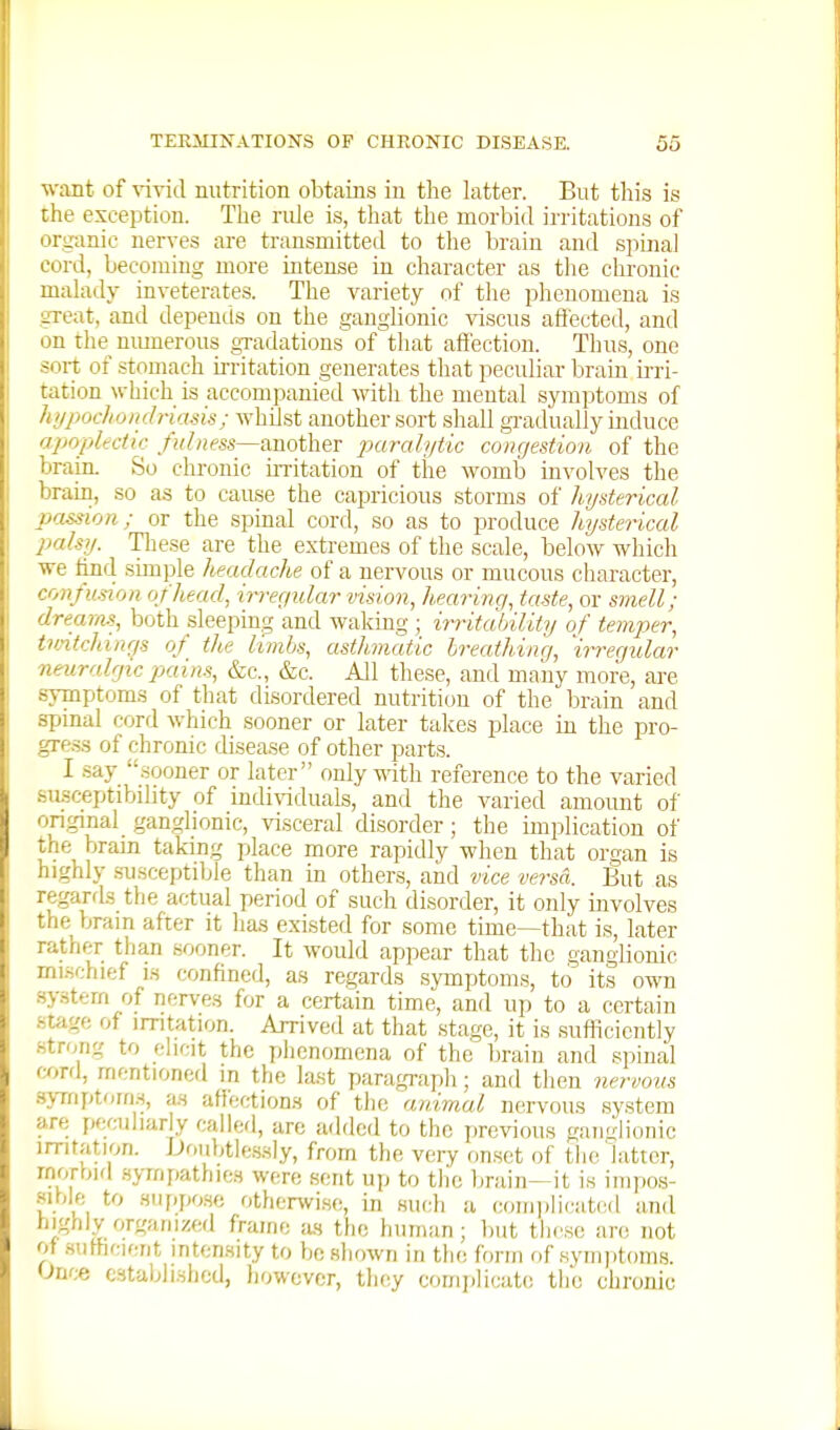 want of vivid nutrition obtains in the latter. But tliis is the exception. The rule i.s, that the morbid irritations of organic nerves are transmitted to the brain and spinal cord, becoming more intense in character as tlie clironic malady inveterates. The variety of the phenomena is great, and depends on the ganglionic viscus affected, and on the nmnerous gradations of that affection. Thus, one sort of stomach irritation generates that peculiar braiu irri- tation which is accompanied with the mental symptoms of hypochondriasis; whUst another sort shall gi-adually induce apoplectic another jmralytic congestion of the brain. So chi-onic irritation of the womb involves the brain, so as to cause the capricious storms of hysterical passion; or the spinal cord, so as to produce hysterical palsy. Tliese are the extremes of the scale, below which we find simple heaclache of a nervous or mucous character, confusion of head, irregidar vision, hearing, taste, or smell; dreams, both sleepmg and wakmg ; irritahility of temper, tvntchmgs of the limbs, asthmatic breathing, 'irregidar neuralgic pains, &c., &c. All these, and many more, are symptoms of that disordered nutrition of the brain and spinal cord which sooner or later takes place in the pro- gre.s.s of chronic disease of other parts. I .say sooner or later only ^ith reference to the varied siLsceptibihty of indi\'iduals, and the varied amount of original ganglionic, visceral disorder; the implication of the brain taking place more rapidly when that organ is highly .susceptible than in others, and vice versa. But as regards the actual period of such disorder, it only involves the brain after it has existed for some time—that is, later rather than sooner. It would appear that the ganglionic mi.schief is confined, a.s regards symptoms, to its own .system of nerves for a certain time, and up to a certain stage of irritation. Arrived at that .stage, it is suflicicntly .strong to elicit the plienomena of the brain and spinal mr<\, mentioned in the la.st paragi-aph; and then nervous symptorn.s, a.s aflection.s of the animal nervous system are, peculiarly called, are added to the previous ganglionic irritation. JJoubtle.ssly, from the very onset of the'latter, rnorbifl .sjTnpathies were sent up to tlie Ijrain—it is iiiipos- mhlft to .siippo.so otherwi.se, in such a com])licatcd and highly organized frame as the human; but these are not of .sufficient intensity to be shown in the form of .symptoms. Onf;e established, however, they complicat(; the chronic