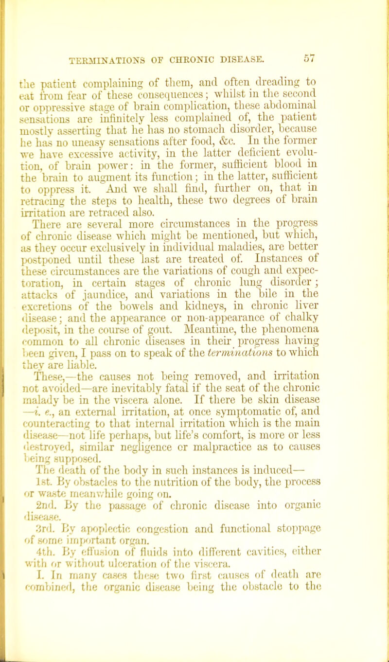 the patient complaiuiuo; of tliem, and often dreading to eat from fear of these consequences; whilst in tlie second or oppressive stage of brain complication, these abdominal sensations ai'e infinitely less complained of, the patient mostly asserting that he has no stomach disorder, because he has no imeasy sensations after food, &c. In the former we have excessive activity, in the latter deficient evolu- tion, of brain power: in the former, suflicieut blood in the brain to augment its function; in the latter, suflicieut to oppress it. And we shall find, further on, that in retracing the steps to health, these two degxees of brain irritation tu-e retraced also. There are several more circumstances in the progxess of chronic disease which might be mentii^ned, but which, as they occur exclusively in individual maladies, are better postponed imtil these last are treated of. Instances of these circumstances are the variations of cough and expec- toration, in certain stages of chronic lung disorder • attacks of jaundice, and variations in the bile in the excretions of the bowels and kidneys, in chronic liver ilisea.se; and the appearance or non-appearance of chalky deposit, in the course of gout. Meantime, the pheuomena common to all chronic cliseases in their progxess having iieen given, I pass on to speak of the teriniaations to which they are liable. These,—the causes not being removed, and irritation not avoided—are ine\'itably fatal if the seat of the chronic rnalady be in the %nscera alone. If there be skin disease —i. e., an external irritation, at once sjTnptomatic of, and counteracting to that internal initation which is the main disea.se—not life perhaps, but life's comfort, is more or less ilestroyed, .similar negligence or malpractice as to causes i.eing .sujjfiosed. The death of the body in such instances is induced— Lst. By obstacles to the nutrition of the body, the process or wa-ste meanv.'hile going on. 2nd. By the pa.s.sage of chronic disease into organic di.sf;a.se. 3rd. By apoplectic congestion and functional stoppage of some iirijjortant organ. 4th. By effusion of fluids into difrercnt cavities, either with or without ulceration of the viscera. I. In many ca.se.s these two fir.st causes of death are combined, the organic di.sease being the obstacle to the