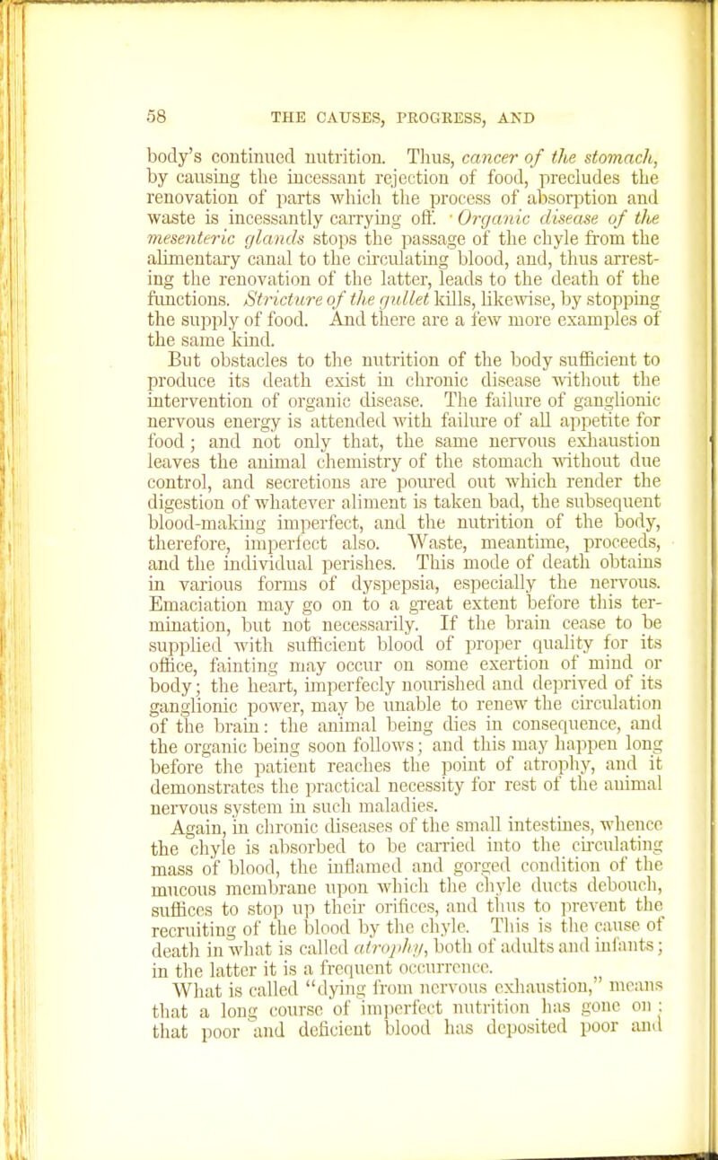 body's continued nutrition. Tlius, cancer of the stomach, by causing the incessant rejection of food, precludes the renovation of parts which the process of absorjition and waste is incessantly carrying oft. ■ Organic disease of tfie mesenteric glands stops the passage of the chyle from the alimentary canal to tlie circulating blood, and, thus arrest- ing the renovation of the latter, leads to the death of the functions. Stricture of the gullet kills, likewise, by stopping the supply of food. And there are a fevv' more examples of the same kind. But obstacles to the nutrition of the body sufficient to produce its death exist in chronic disease without the intervention of organic disease. The failure of ganglionic nervous energy is attended with failure of all appetite for food; and not only that, the same nervous exliaustion leaves the animal chemistry of the stomach without due control, and secretions are poured out which render the digestion of whatever aliment is taken bad, the subsequent blood-makiug imperfect, and the nutrition of the body, therefore, imperfect also. Waste, meantime, proceeds, and the individual perishes. This mode of death obtains in various forms of dyspepsia, especially the nervous. Emaciation may go on to a great extent before this ter- mination, but not necessarily. If the brain cease to be supplied with sufficient blood of proper quality for its ofiice, fainting may occur on some exertion of mind or body; the heart, imperfecly nourished and de]irived of its ganglionic power, may be unable to renew the circulation of the brain: the animal being dies in consequence, and the organic being soon follows; and this may happen long before the patient reaches the point of atrophy, and it demonstrates the practical necessity for rest of the animal nervous system in such maladies. Again, in chronic diseases of the small intestines, whence the chyle is absorbed to be cai-ried into the cu-culating mass of blood, the inflamed and gorged condition of the mucous membrane upon which the chyle ducts debouch, suffices to stop U13 their orifices, and thus to jirevent the, recruiting of the blood by the chyle. This is the cause of death in what is called airojihi/, both of adults and iulants; in the latter it is a frequent occurrence. What is called dying from nervous exhaustion, means that a long course of imjierfect mitrition has gone on ; that poor and deficient blood has deposited poor and