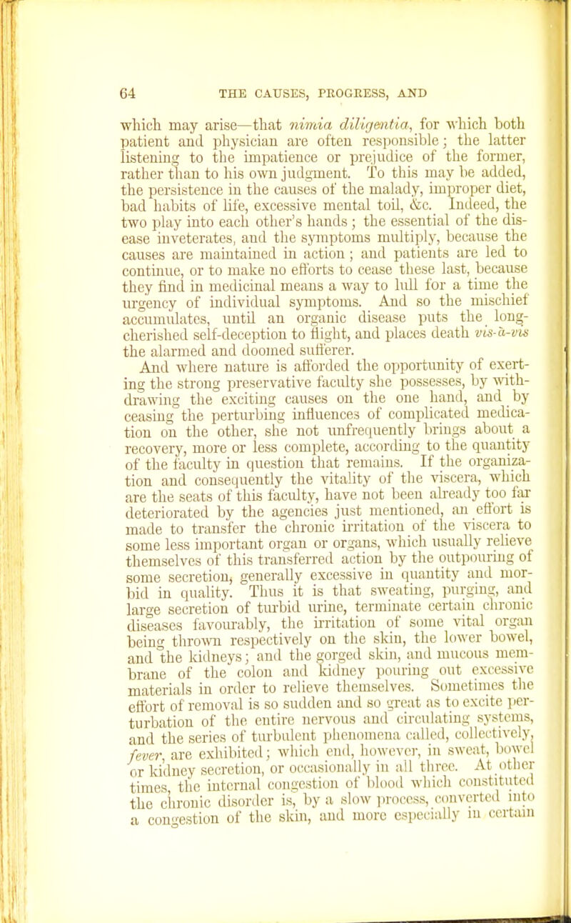 which may arise—that nimia diligentia, for which both patient and physician are often responsible; the latter listening to the impatience or prejudice of the former, rather than to his own judgment. To this may be added, the persistence in the causes of the malady, improper diet, bad habits of life, excessive mental toU, &c. Indeed, the two play into each other's hands ; the essential of the dis- ease inveterates, and the sjnnptoms midtiply, because the causes are maintained m action; and patients are led to continue, or to make no efforts to cease these last, because they find in medicinal means a way to lidl for a time the urgency of individual symptoms. And so the mischief accumidates, untU an organic disease puts the^ long- cherished self-deception to flight, and places death vis-a-vis the alarmed and doomed sufferer. And where nature is afibrded the opportimity of exert- ing the strong preservative facidty she possesses, by -svith- drawing the exciting causes on the one hand, and ^ by ceasing the perturbing influences of complicated medica- tion on the other, she not rmfrequently brings about a recovery, more or less complete, according to the quantity of the faculty in question that remains. If the organiza- tion and consequently the vitality of the viscera, which are the seats of this faculty, have not been ali-eady too far deteriorated by the agencies just mentioned, an eflbrt is made to transfer the chronic ii-ritati(3n of the viscera to some less important organ or organs, which usually relieve themselves of this transferred action by the outpourmg of some secretion, generally excessive in quantity and mor- bid in quality. Thus it is that sweating, purgmg, and large secretion of tm-bid urine, terminate certain chronic diseases favom-ably, the ii-ritation of some \'ital organ iDeing thrown respectively on the skin, the lo%\-er bowel, and 'the kidneys; and the gorged sldn, and mucous mem- brane of the colon and Iddney pouring out excessive materials in order to relieve themselves. Sometimes tlie effort of removal is so sudden and so great as to excite per- turbation of the entire nervous and circulating systems, and the series of tm-bidcnt phenomena called, collectively, fever, are exhibited; which end, howevei-, in sweat, bowel or kidney secretion, or occasionally in ail three. At other times, the internal congestion of blood which constituted the chronic disorder is, by a slow process, converted into a congestion of the skm, and more especially m certain