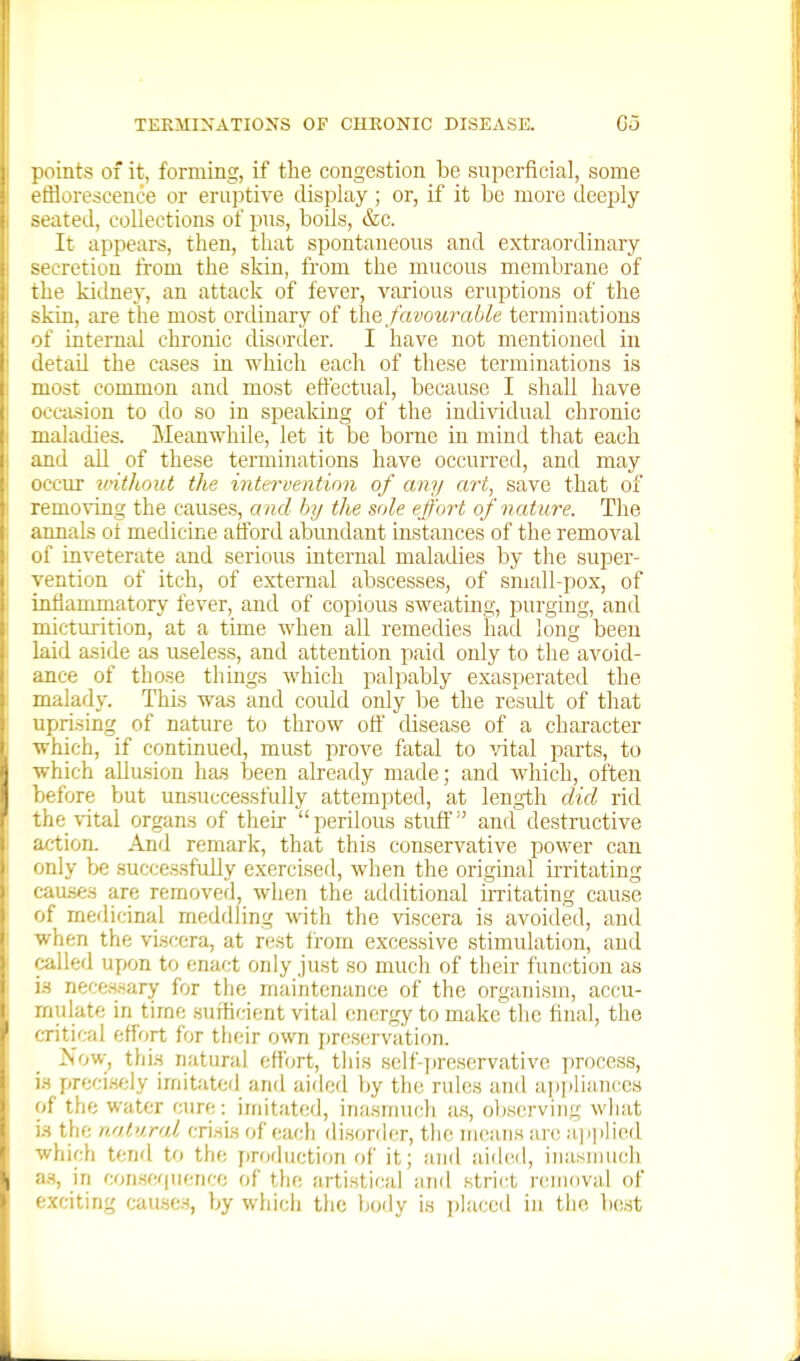 iioints of it, forming, if the congestion be superficial, some efflorescence or eruptive display; or, if it be more deeply -eated, collections of pus, bods, &c. It appears, then, that spontaneous and extraordinary -f'cretiou from the skin, from the mucous membrane of liie kidney, an attack of fever, various eruptions of the skin, are the most ordinary of the favourable terminations of internal chronic disorder. I have not mentioned in detail the cases in which each of these terminations is most common and most effectual, because I shall have occasion to do so in speaking of the individual chronic maladies. Meanwhile, let it be borne in mind that each and all of these terminations have occurred, and may occur u'ithoitt the intervention of any art, save that of removing the causes, and by the sole effort of nature. The annals ot medicine afford abimdant instances of the removal of inveterate and serious internal maladies by the super- vention of itch, of external abscesses, of small-pox, of inflammatory fever, and of copious sweating, purging, and micturition, at a time when all remedies had long been laid aside as useless, and attention paid only to the avoid- ance of those things which palpably exasperated the malady. This was and could only lie the residt of that uprising of nature to throw off disease of a character ■which, if continued, must prove fatal to ■'/ital parts, to which allusion has been already made; and which, often before but unsuccessfully attempted, at length did rid the vital organs of their  perilous stuff and destructive action. And remark, that this conservative power can only be successfully exercised, when the original u-ritating cau.ses are removefl, when the additional irritating cause of medicinal meddling with the viscera is avoided, and when the viscera, at rest from excessive stimulation, and called upon to enact only just so much of their function as i.s neces-sary for the maintenance of the organism, accu- mulate in time sufficient vital energy to make the final, the critical effort for their own preservation. Now, thi.s natural effort, tiiis self-]ireservative process, VA preci.sely imitated and aided by the rules and ai)i)liunccs of the water cure: imitated, inasnnu;li a.s, oliserviiig what i.s the natural crisi.s of each (lisor(h;r, tiie means an; a]iplied which tend to the production of it; arid aiih^l, inasmuch a.s, in conserpience of tlie artistical and strict removal of exciting cau.se.s, by which the body is placed in the best