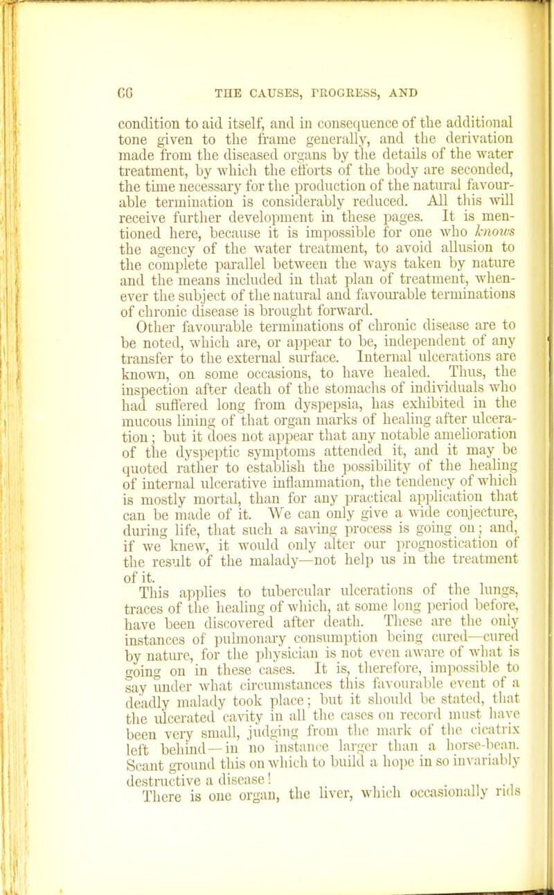 condition to aid itself, and in consec[uence of the additional tone given to the frame generally, and the derivation | made from the diseased organs by the details of the water i treatment, by which the efforts of the body are seconded, | the time necessary for the production of the natural favour- able termination is considerably reduced. All this :vill receive further development in these pages. It is men- tioned here, because it is impossible for one who knows the agency of the water treatment, to avoid aUusion to the complete parallel between the ways taken by nature and the means included in that plan of treatment, when- ever the subject of the natural and favom-able terminations of chronic disease is brought forward. Other favourable terminations of chronic disease are to be noted, which are, or appear to be, independent of any transfer to the external surface. Internal ulcerations are know, on some occasions, to have healed. Thus, the , inspection after death of the stomachs of Llldi^^duals who | had suffered long from dyspepsia, has exhibited in the mucous lining of that organ marks of healing after ulcera- tion ; but it does not appear that any notable amelioration of the dyspeptic symptoms attended it, and it may be quoted rather to establish the possibility of the healing of internal ulcerative inflammation, the tendency of which is mostly mortal, than for any practical application that can be made of it. We can only give a wide conjecture, during life, that such a saving process is going on; and,_ if we knew, it would only alter our prognostication of the result of the malady—not help us in the treatment of it. ^ , , This applies to tubercular ulcerations of the lungs, traces of tlie healing of which, at some long period before, have been discovered after death. These ai-e the only instances of pulmonaiy consimiption being cured—cured , by nature, for the physician is not e\-en aware of what is i going on in these cases. It is, therefore, impossible to say under wdiat cu'cunistances this favourable event of a deadly malady took place; but it should be stated, that the ulcerated ca^^ty in all the cases on record must have been very small, judging from the mark of tlie cicatrix left behind—in 'no instmice larger than a hor.se-bean. Scant ground this onwdiich to build a hope in so in\-ariably destructive a disease! • n ■ i There is one organ, the liver, winch occasionally ruls