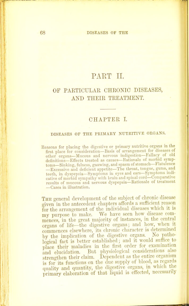PART II. OF PARTICULAR CHRONIC DISEASES, AND THEIR TREATMENT. CHAPTER I. DISEASES OF THE PEIMAEY NtTTEITIVE OEGANS. Keasons for placing the digestive or primary nntritive organs in the first place for consideration—Basis of arrangement for diseases of other organs—Mucous and nervous indigestion—Fallacy of old definitions—Effects treated as causes—Rationale of morbid symp- toms—Sinliing, fulness, gnawing, and spasm of stomach—Flatulence —Excessive and deficient appetite—The throat, tongue, gums, and teeth, in dyspejjsia-SymiJtoms in eyes and ears—Symptoms indi- cative of morbid sympathy with brain and spinal cord—Comparative results of mucous and nervous dyspepsia—Rationale of treatment —Cases in illustration. The general development of the subject of chronic disease given in the antecedent chapters affords a snfticicnt reason for the arrangement of the individual diseases which it is my purpose to make. We have seen how disease com- mences, in the great majority of instances, in the central organs of life—^thc digestive organs; and how, when it commences elsewhere, its chronic character is determined by the implication of the digestive organs. No patho- logical fact is better established; and it would suffice to place their maladies in the first order for examination and elucidation. But physiological considerations also .strengthen their claim. Dependent as the entire organism is for' its functions on the due supply of blood, a.s regards duality and quantitv, the digestive organs, m wliicli the primary elaboration of that licpiid is effected, necessarily