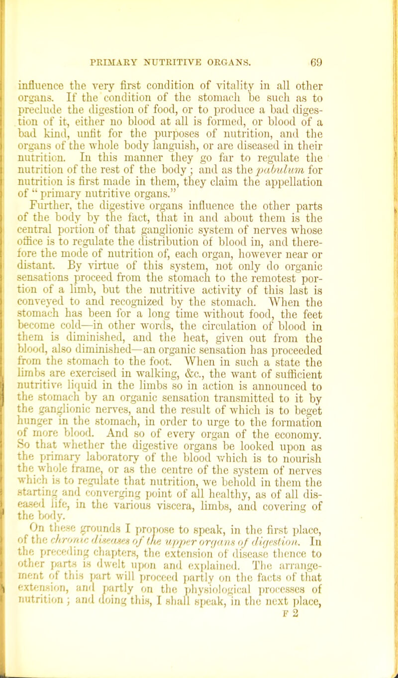 influence the very first condition of vitality in all other organs. If the condition of the stomach be such as to preclude the digestion of food, or to produce a bad diges- tion of it, either no blood at all is formed, or blood of a bad kind, imfit for the purposes of nutrition, and the organs of the whole body languish, or are diseased in their nutrition. In this manner they go far to regulate the nutrition of the re.st of the body ; and as the j^'^bulum for nutrition is first made in them, they claim the appellation of  primary nutritive organs. Fm-ther, the digestive organs influence the other parts of the body by the fact, that in and about them is the central portion of that ganglionic system of nerves whose oflice is to regulate the distribution of blood in, and there- fore the mode of nutrition of, each organ, however near or distant. By ^drtue of this system, not only do organic sensations proceed from the stomach to the remotest por- tion of a limb, but the nutritive activity of this last is conveyed to and recognized by the stomach. When the .stomach has been for a long time ^vithout food, the feet become cold—in other wortls, the circulation of blood in them is diminished, and the heat, given out from the blood, also diminished—an organic sensation has proceeded from the stomach to the foot. Wlien in such a state the Urabs are exercised in walking, &c., the want of sufficient nutritive liquid in the limbs so in action is announced to the stomach by an organic sensation transmitted to it by the ganglionic nen-es, and the result of which is to beget hunger in the stomach, in order to urge to the formation of more blood. And so of every organ of the economy. So that whether the dige.stive organs be looked upon as the jjrirnary laboratory of the blood v/hich is to nourish the whole frame, or as the centre of the system of nerves which is to regulate that nutrition, we behold in them the .startinf; and converging point of all healthy, as of all dis- ea.sed life, in the various viscera, limbs, and covering of the body. On these ^Tounds I propose to speak, in the first place, of the chromt: diwases of iLp. upjyr orfidim of (lu/estioii. In the preceding cliapters, the extension of disca.se tlience to other parts is dwelt upon and explained. Tlie arraiige- inent of this jjart will proceed jiartly on the facts of that extension, and r»artly on the physiological ])roce.sses of nutrition ; and (loing thi.s, I shall speak, in the next place,