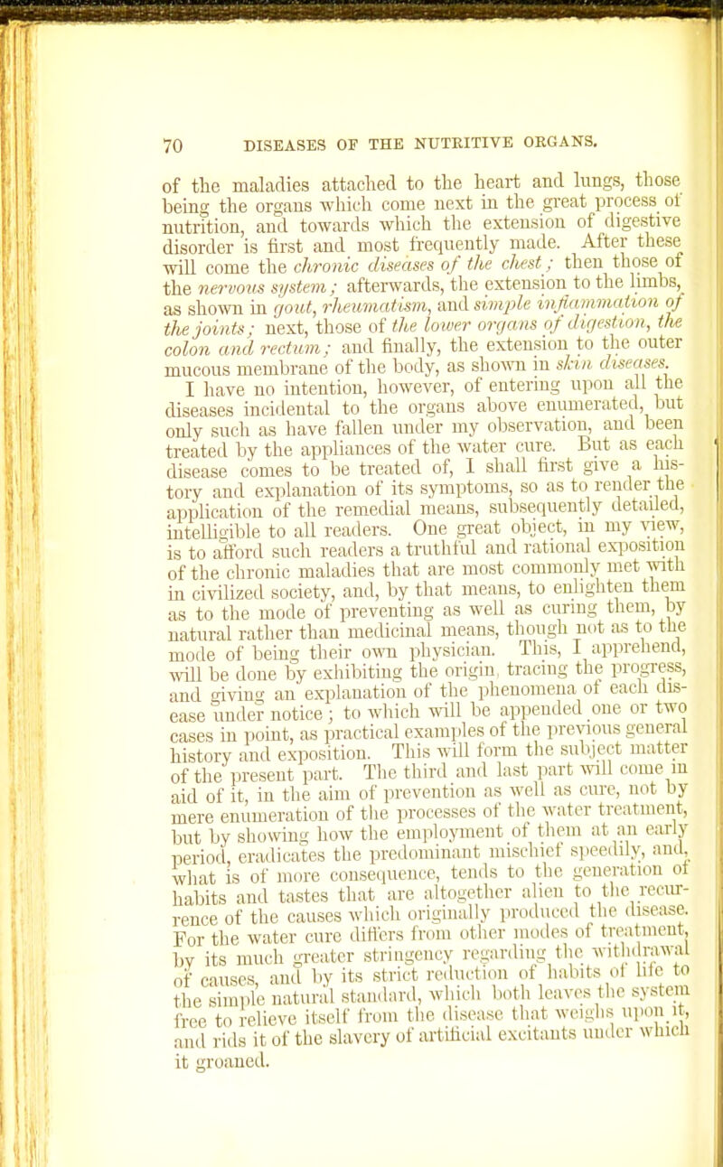 of the maladies attached to the heart and lungs, those being the organs which come next in the great process ot nutrition, and towards which the extension of digestive disorder is first and most frequently made. After these will come the chronic diseases of the chest; then those of the nervous system; afterwards, the extension to the limbs, as sho-wn in gout, rheumatism, and simple inflammaiion of the joints; next, those of the lower organs of digestion, the colon and rectum: and finally, the extension to the outer mucous membrane of the body, as showi m skin diseases I have no intention, however, of entering upon all the diseases incidental to the organs above enumerated, but only such as have fallen under my observation, and been treated by the appliances of the water cure. But as each disease comes to be treated of, 1 shall fir.st give a his- tory and explanation of its symptoms, so as to render the application of the remedial means, subsequently detailed, intellia-ible to all readers. One great object, m my \aew, is to afford such readers a truthful and rational exijosition of the chronic maladies that are most commonly met with in civilized society, and, by that means, to enlighten them as to the mode of preventing as well as curing them, by natural rather than medicinal means, though not as to the mode of being their o-mi physician. This, I apprehend, will be done by exhibiting the origin, tracing the progress, and giving an explanation of the phenomena ot each dis- ease undo? notice; to which will be appended one or two cases in point, as practical examples of the previous general history and exposition. This will form the subject matter of the present part. The third and last part wll come in aid of it, in the aim of prevention as well as cure, not by mere enumeration of tlie processes of the water treatment, but by showing how the employment of them at an early period, eradicates the predominant mischict speedily, and, what is of more consequence, tends to the generation ot habits and tastes that are altogether alien to tlie reciu-- rence of the causes which originally produced the disease. For the water cure diHers from other modes of treatment, bv its much greater stringency regarding the wit u rawal of causes and by its strict reduction of habits ol liic to the simple natural standard, which lioth leaves the system free to relieve itself from tlie disease that weiglis upon it, and rids it of the slavery of artificial excitants under which it groaned.