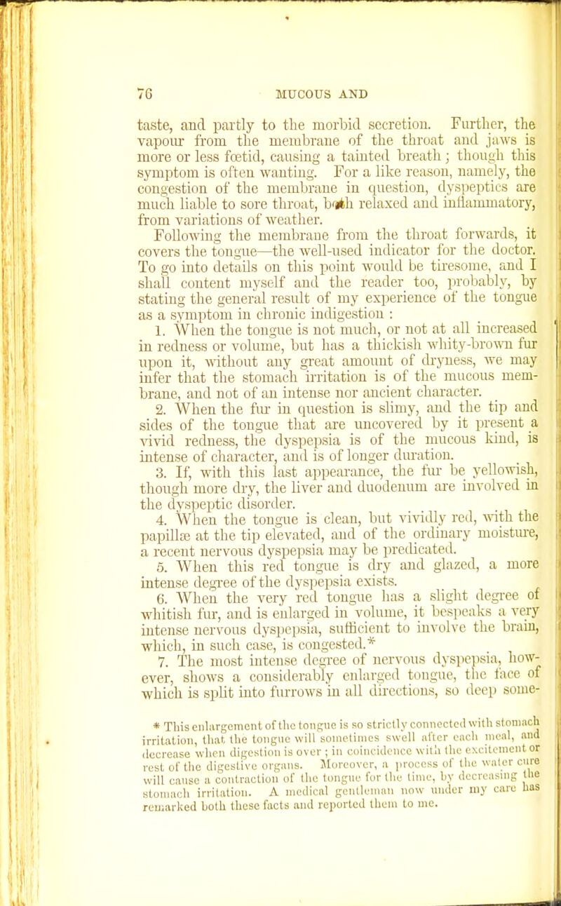 taste, and partly to tlie morbid secretion. Furtlier, the vaponr from tlie membrane of tlie tliroat and jaws is more or less foetid, causing a tainted breath ; though this symptom is often wanting. For a like reason, namely, the congestion of the membrane in question, dysjjeptics are much liable to sore throat, brith relaxed and inliammatory, from variations of weather. Following the membrane from the throat forwards, it covers the tongue—the well-used indicator for the doctor. To go into details on this point would be tiresome, and I shall content myself and the reader too, probalDly, by stating the general result of my experience of the tongue as a symptom in chronic indigestion : 1. When the tongue is not much, or not at all increased in redness or volume, but has a thickish whity-bro^^^l fur upon it, -srithout any great amount of cb-yness, we may infer that the stomach irritation is of the mucous mem- brane, and not of an intense nor ancient character. 2. When the fm- iu question is slimy, and the tip and sides of the tongue that are uncovered by it present a ^^vid redness, the dyspepsia is of the mucous kind, is intense of character, and is of longer duration. 3. If, with this last appearance, the fur be yellowish, though more dry, the liver and duodenum ai-e involved in the dyspeptic disorder. 4. When the tongue is clean, but vi-\adly red, with the papilla; at the tip elevated, and of the ordinary moisture, a recent nervous dyspepsia may be predicated. 5. When this red tongue is dry and glazed, a more intense degTee of the dyspepsia exists. 6. When the very red tongue has a slight degree of whitish fur, and is enlarged in volume, it bespeaks a very intense nervous dyspepsia., sufficient to involve the bram, which, in such case, is congested.* 7. The most intense degree of nervous dyspepsia, how- ever, shows a cousiderabXy enlarged tongue, the face of which is split into fvu-rows in all directions, so deep some- * This eiilargomont of tlie tongue is so strictly connected with sloniftoU irritation, that the tongue will sometimes swell nl'tcr each numl, and decrease when digestion is over ; in coincidence with the excitement or rest ol' the digestive organs. Moreover, a process of the water cure will caiisc a contraction of the tongue for the lime, by decreasmg Uie stoniacli irritation. A medical gcntleniiin now under my care has rcuiarked both these facts ami reiiortcd them to me.