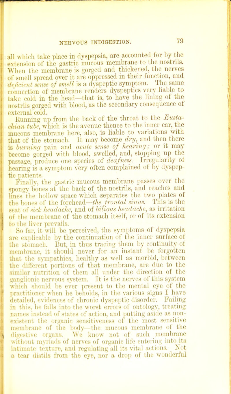 which take place in dyspepsia, are accounted for by the t xtensiou of the ^astric mucous membrane to the nostrils. ^\'heu the membrane is oorged and thickened, the nerves -■ smell spread over it are oppressed in their function, and ncifiit St use of smell is a dyspeptic s}Tnptom. The same ■miection of membrane renders dyspeptics very liable to ike cold in the head—that is, to have the lining of the ' iitrils gorged with blood, as the secondary consequence of xternal cold. Running up from the back of the throat to the Liista- laan iuhe, which is the avenue thence to the inner ear, the mucous membrane here, also, is liable to variations with i.at of the stomach. It may become dry, and then there burning pain and acute sense of hearing; or it may become gorged ^vith blood, swelled, and, stopping up the pas.sa'ie, produce one species of deafness. Irregularity ot hearing is a symptom very often complained of by dyspep- tic patients. Finally, the gastric mucous membrane passes over the spongj- bones at the back of the nostrils, and reaches and lines the lioUow space which separates the two plates of the bones of the forehead—^/ie Jrontal sinus. This is the seat of sick headache, and of bilious headache, as mitation of the membrane of the stomach itself, or of its extension to the liver prevails. So far, it will be perceived, the symptoms of dyspepsia are ex7)licable by the continuation of the inner surtace of the .stomach. I^ut, in thus tracing them by continuity of membrane, it should never for an instant be forgotten that the sj-myjathies, healthy as well as morbid, between the different portions of that membrane, are due to the .similar nutrition of tliem ail under the direction of the ganglionic nervous system. It is the nerves of this .system which should be ever present to the mental eye of the practitioner when he behohis, in the various signs I have fletailftd, evidences of chronic dy.speptic disorder. Failing in this, he falls into the worst errors of ontology, treating names instead of states of action, and ]Mitting aside as iion- c.xi.stent the organic sensitiveness of the mnst sensitive membrane of trie body—the nmcous menda'ane of tlie diirestive organ.s. We know not of such meinl)rane vithout myriads of nerves of organic life entering into its Ultimate texture, and regidating all its vital artion.s. Not ■ tear di.stiis frorn the eye, nor a droji of the wonderful